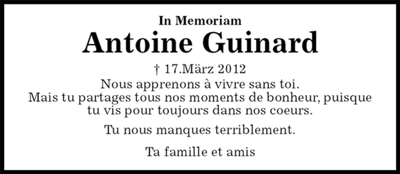 <p>Ta famille et amis<br />Antoine Guinard<br />† 17.März 2012<br />In Memoriam<br />Nous apprenons à vivre sans toi.<br />Mais tu partages tous nos moments de bonheur, puisque tu vis pour toujours dans nos coeurs.<br />Tu nous manques terriblement.</p>