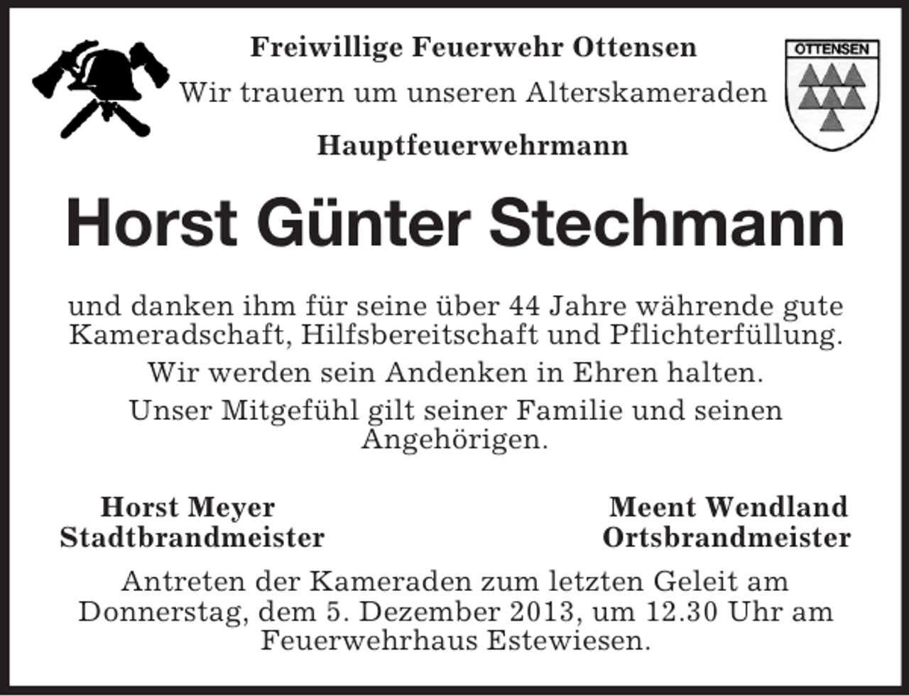 <p>Freiwillige Feuerwehr Ottensen<br />Wir trauern um unseren Alterskameraden<br />Hauptfeuerwehrmann</p><p>Horst Günter Stechmann<br />und danken ihm für seine über 44 Jahre währende gute<br />Kameradschaft, Hilfsbereitschaft und Pflichterfüllung.<br />Wir werden sein Andenken in Ehren halten.<br />Unser Mitgefühl gilt seiner Familie und seinen<br />Angehörigen.<br />Horst Meyer<br />Meent Wendland<br />Stadtbrandmeister<br />Ortsbrandmeister<br />Antreten der Kameraden zum letzten Geleit am<br />Donnerstag, dem 5. Dezember 2013, um 12.30 Uhr am<br />Feuerwehrhaus Estewiesen.</p>