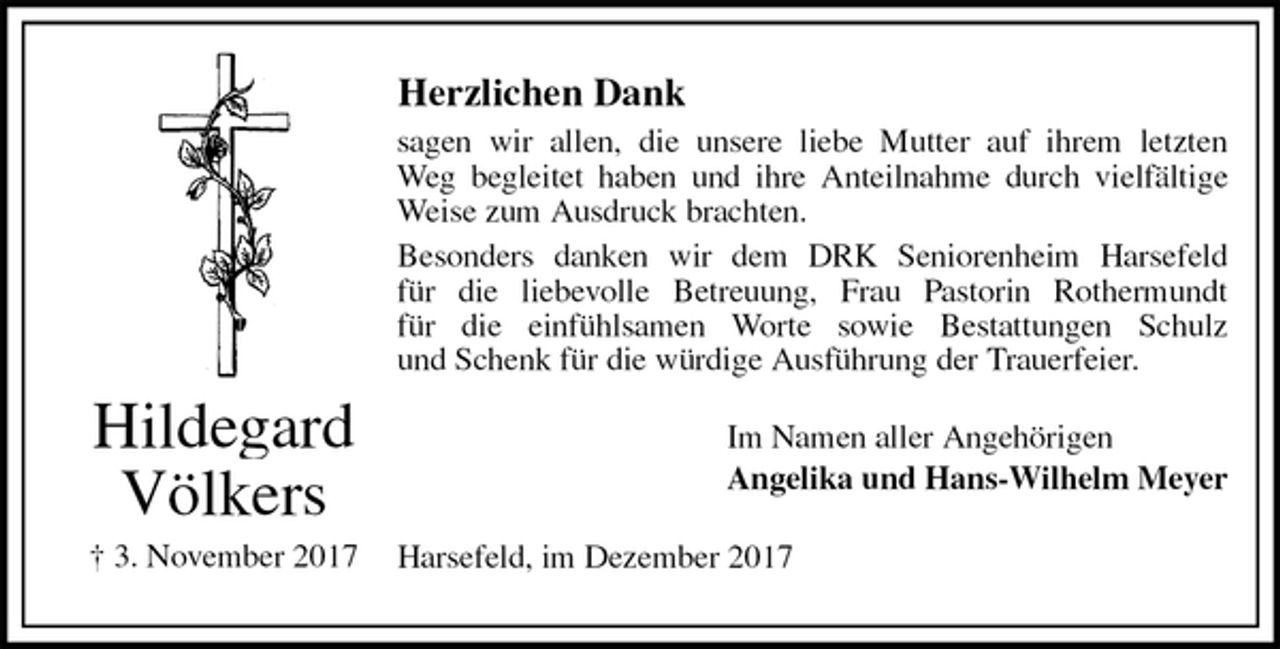 <p>Herzlichen Dank<br />sagen wir allen, die unsere liebe Mutter auf ihrem letzten<br />Weg begleitet haben und ihre Anteilnahme durch vielfältige<br />Weise zum Ausdruck brachten.<br />Besonders danken wir dem DRK Seniorenheim Harsefeld<br />für die liebevolle Betreuung, Frau Pastorin Rothermundt<br />für die einfühlsamen Worte sowie Bestattungen Schulz<br />und Schenk für die würdige Ausführung der Trauerfeier.<br />Im Namen aller Angehörigen<br />Angelika und Hans-Wilhelm Meyer<br />Harsefeld, im Dezember 2017<br />Hildegard<br />Völkers<br />† 3. November 2017</p>