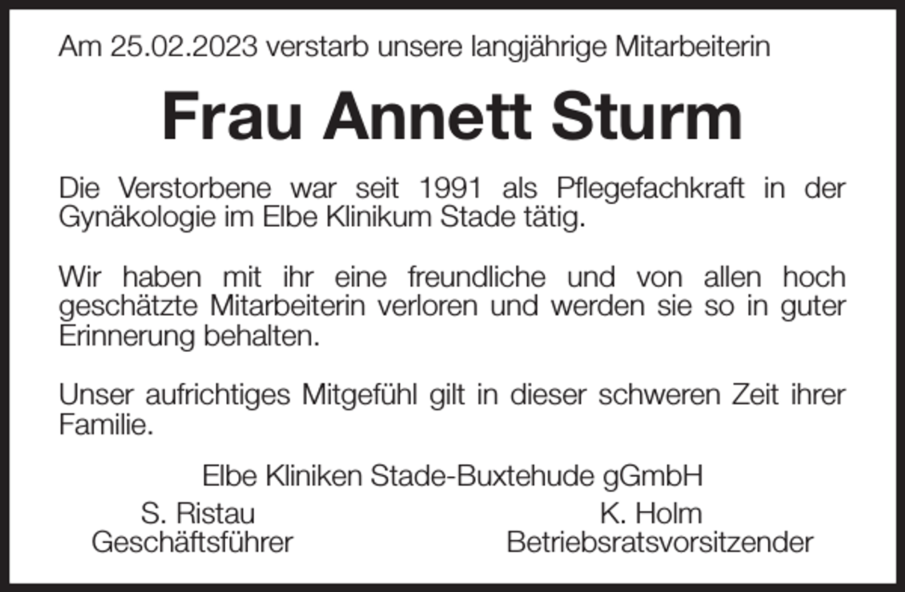 <p>Am 25.02.2023 verstarb unsere langjährige Mitarbeiterin<br />Frau Annett Sturm<br />Die Verstorbene war seit 1991 als Pflegefachkraft in der<br />Gynäkologie im Elbe Klinikum Stade tätig.</p><p>Wir haben mit ihr eine freundliche und von allen hoch<br />geschätzte Mitarbeiterin verloren und werden sie so in guter Erinnerung behalten.</p><p>Unser aufrichtiges Mitgefühl gilt in dieser schweren Zeit ihrer Familie.<br />Elbe Kliniken Stade-Buxtehude gGmbH<br />S. Ristau K. Holm<br />Geschäftsführer Betriebsratsvorsitzender</p>