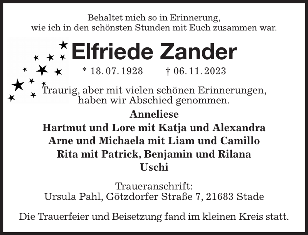 <p>Behaltet mich so in Erinnerung,<br />wie ich in den schönsten Stunden mit Euch zusammen war.<br />Elfriede Zander<br />* 18. 07. 1928 † 06. 11. 2023<br />Traurig, aber mit vielen schönen Erinnerungen,<br />haben wir Abschied genommen.<br />Anneliese<br />Hartmut und Lore mit Katja und Alexandra<br />Arne und Michaela mit Liam und Camillo<br />Rita mit Patrick, Benjamin und Rilana<br />Uschi<br />Traueranschrift:<br />Ursula Pahl, Götzdorfer Straße 7, 21683 Stade</p><p>Die Trauerfeier und Beisetzung fand im kleinen Kreis statt.</p>