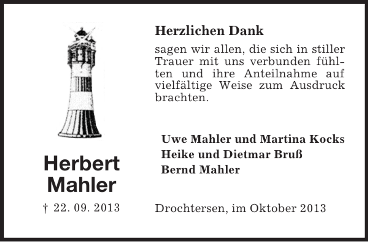 <p>Herzlichen Dank<br />sagen wir allen, die sich in stiller<br />Trauer mit uns verbunden fühlten und ihre Anteilnahme auf<br />vielfältige Weise zum Ausdruck<br />brachten.</p><p>Herbert<br />Mahler<br />† 22. 09. 2013</p><p>Uwe Mahler und Martina Kocks<br />Heike und Dietmar Bruß<br />Bernd Mahler<br />Drochtersen, im Oktober 2013</p>