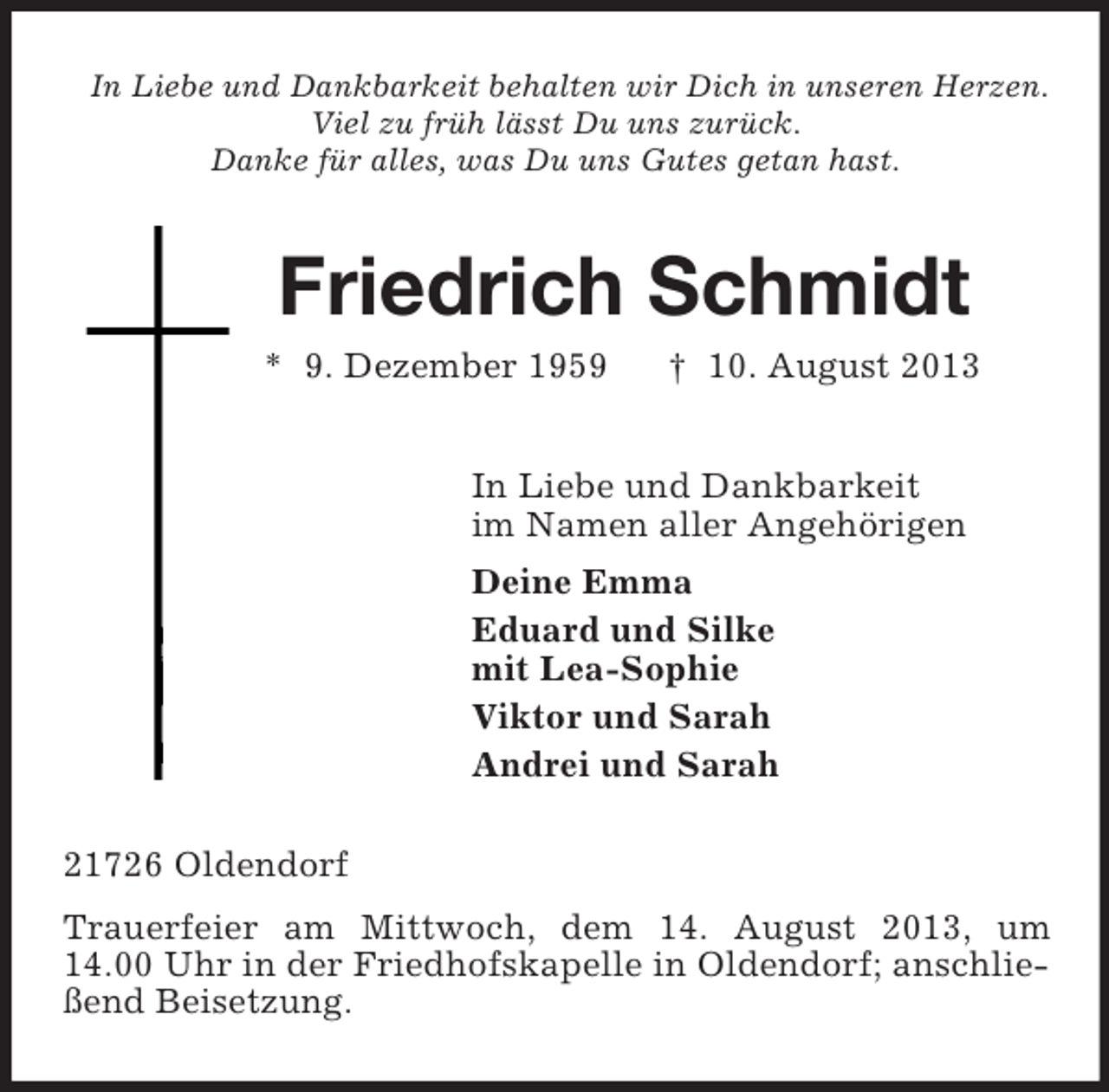 <p>In Liebe und Dankbarkeit behalten wir Dich in unseren Herzen.<br />Viel zu früh lässt Du uns zurück.<br />Danke für alles, was Du uns Gutes getan hast.<br />Friedrich Schmidt<br />* 9. Dezember 1959 † 10. August 2013<br />In Liebe und Dankbarkeit<br />im Namen aller Angehörigen<br />Deine Emma<br />Eduard und Silke<br />mit Lea-Sophie<br />Viktor und Sarah<br />Andrei und Sarah<br />21726 Oldendorf<br />Trauerfeier am Mittwoch, dem 14. August 2013, um 14.00 Uhr in der Friedhofskapelle in Oldendorf; anschließend Beisetzung.</p>