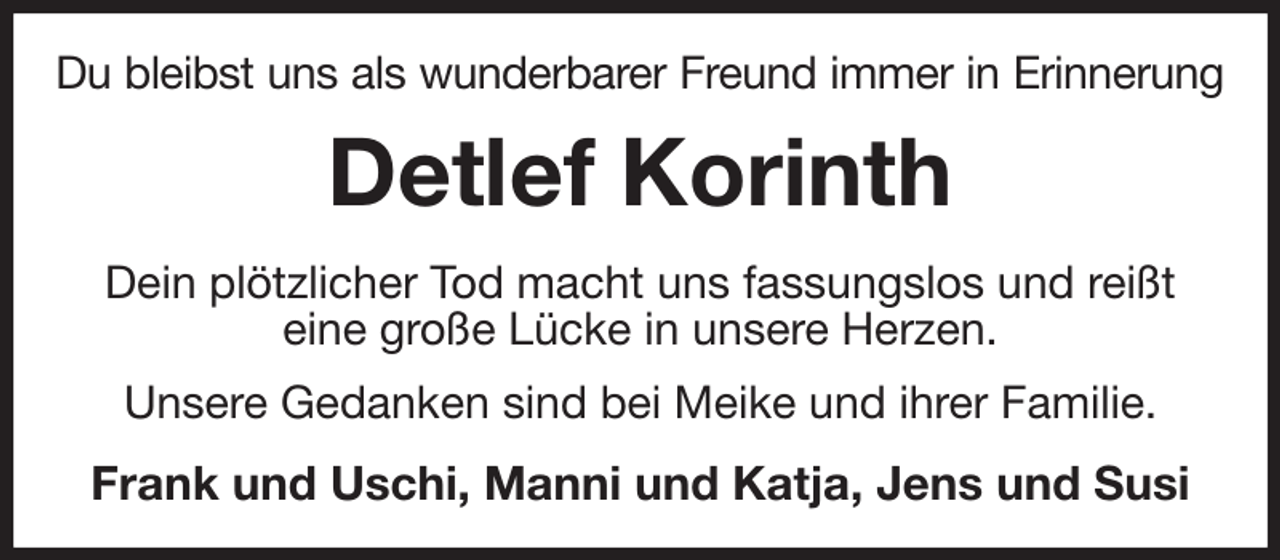 <p>Du bleibst uns als wunderbarer Freund immer in Erinnerung<br />Detlef Korinth<br />Dein plötzlicher Tod macht uns fassungslos und reißt<br />eine große Lücke in unsere Herzen.<br />Unsere Gedanken sind bei Meike und ihrer Familie.<br />Frank und Uschi, Manni und Katja, Jens und Susi</p>