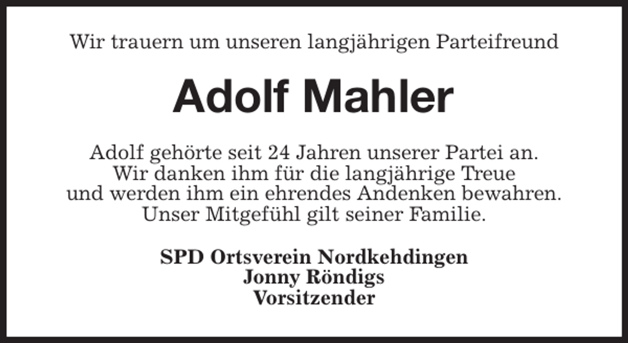 <p>Wir trauern um unseren langjährigen Parteifreund<br />Adolf Mahler<br />Adolf gehörte seit 24 Jahren unserer Partei an.<br />Wir danken ihm für die langjährige Treue<br />und werden ihm ein ehrendes Andenken bewahren.<br />Unser Mitgefühl gilt seiner Familie.<br />SPD Ortsverein Nordkehdingen<br />Jonny Röndigs<br />Vorsitzender</p>