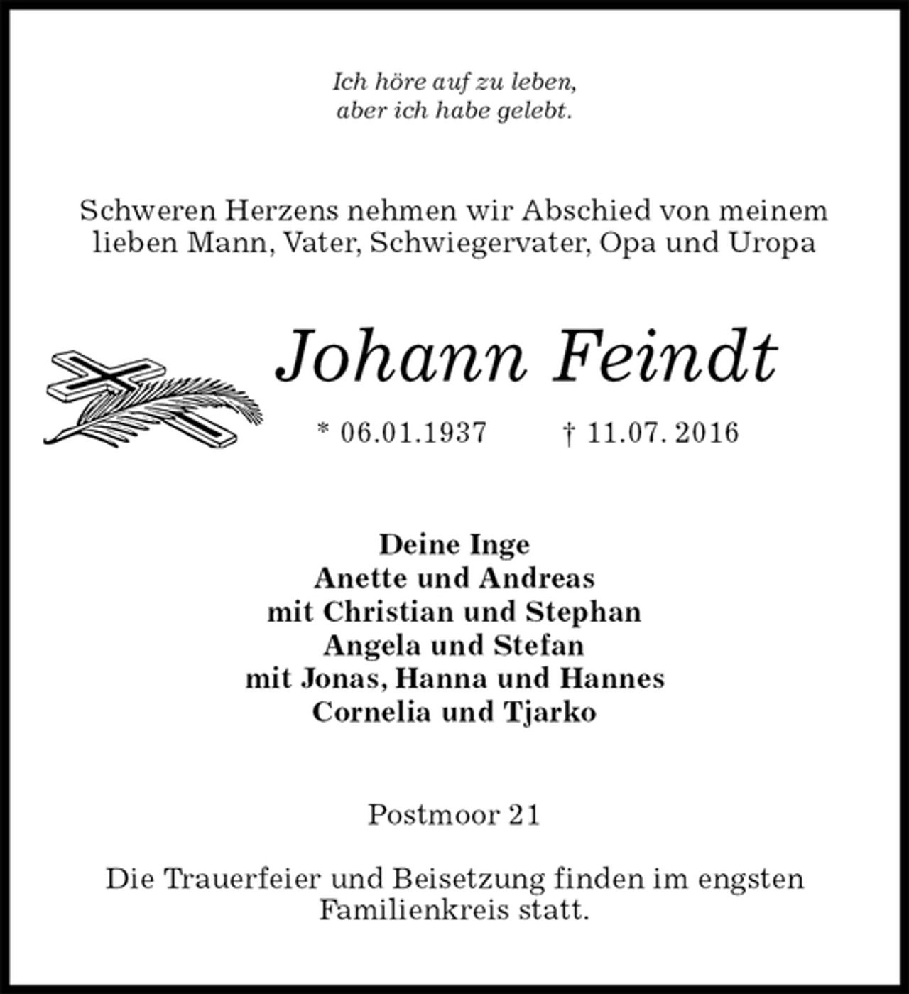 <p>Ich höre auf zu leben,<br />aber ich habe gelebt.<br />Schweren Herzens nehmen wir Abschied von meinem<br />lieben Mann, Vater, Schwiegervater, Opa und Uropa<br />Johann Feindt<br />* 06.01.1937 † 11.07. 2016<br />Deine Inge<br />Anette und Andreas<br />mit Christian und Stephan<br />Angela und Stefan<br />mit Jonas, Hanna und Hannes<br />Cornelia und Tjarko<br />Postmoor 21</p>
<p>Die Trauerfeier und Beisetzung finden im engsten<br />Familienkreis statt.</p>