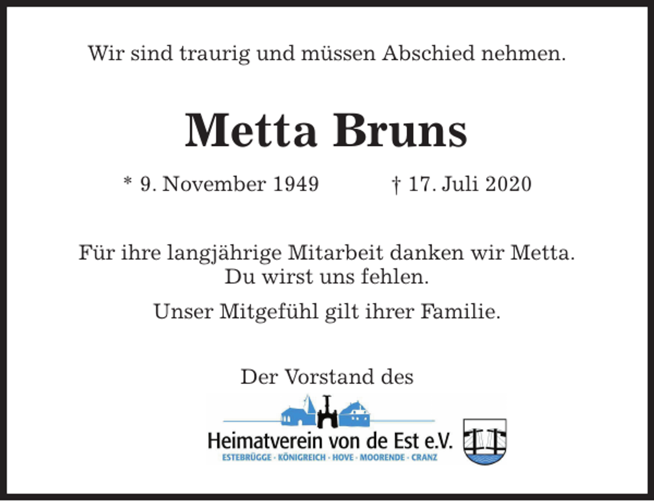 <p>Wir sind traurig und müssen Abschied nehmen.<br />Metta Bruns<br />* 9. November 1949 † 17. Juli 2020<br />Für ihre langjährige Mitarbeit danken wir Metta.<br />Du wirst uns fehlen.<br />Unser Mitgefühl gilt ihrer Familie.<br />Der Vorstand des</p>