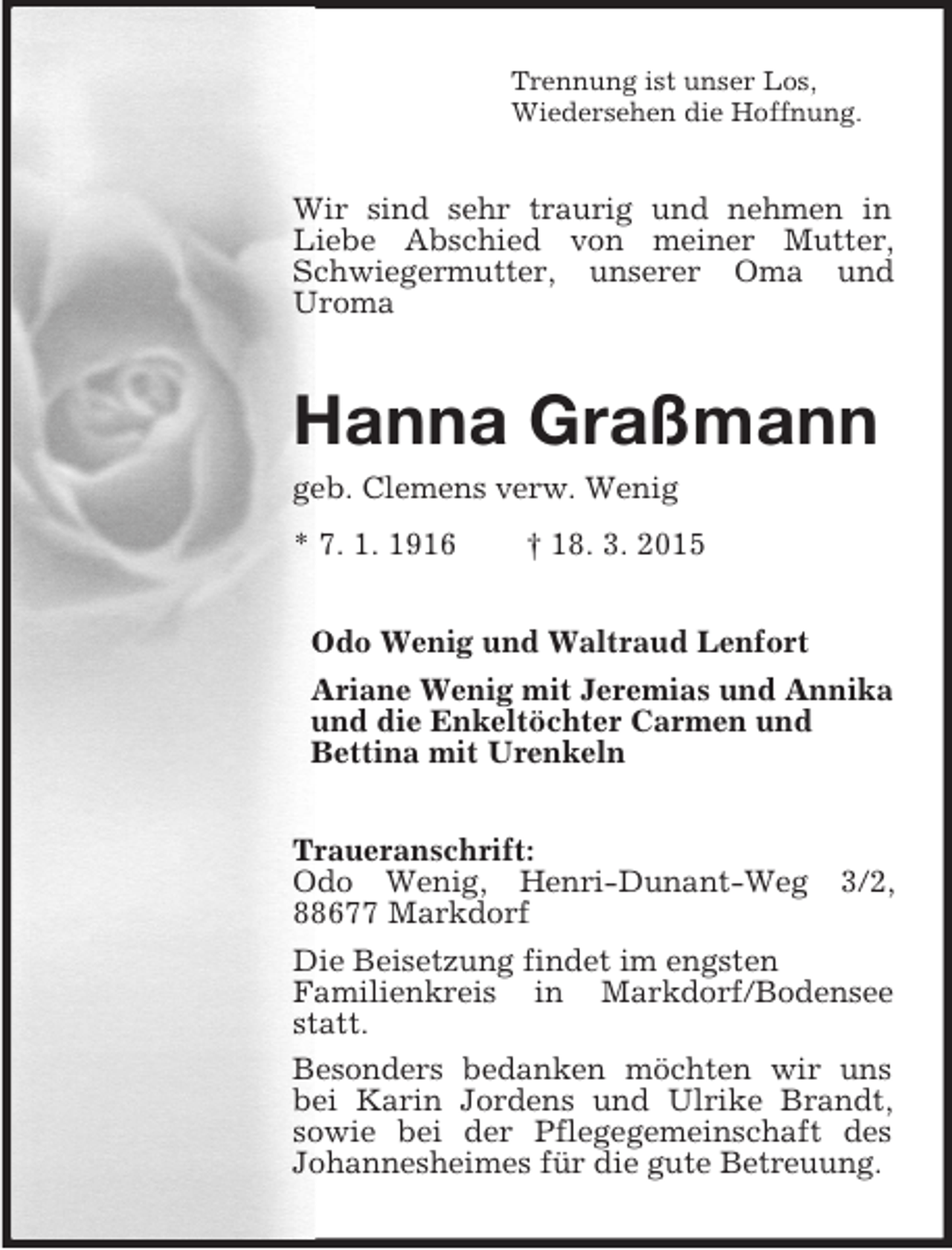 <p>Trennung ist unser Los,<br />Wiedersehen die Hoffnung.<br />Wir sind sehr traurig und nehmen in Liebe Abschied von meiner Mutter, Schwiegermutter, unserer Oma und Uroma<br />Hanna Graßmann<br />geb. Clemens verw. Wenig<br />* 7. 1. 1916 † 18. 3. 2015<br />Odo Wenig und Waltraud Lenfort<br />Ariane Wenig mit Jeremias und Annika<br />und die Enkeltöchter Carmen und<br />Bettina mit Urenkeln<br />Traueranschrift:<br />Odo Wenig, Henri-Dunant-Weg 3/2, 88677 Markdorf<br />Die Beisetzung findet im engsten<br />Familienkreis in Markdorf/Bodensee statt.<br />Besonders bedanken möchten wir uns bei Karin Jordens und Ulrike Brandt, sowie bei der Pflegegemeinschaft des Johannesheimes für die gute Betreuung.</p>
