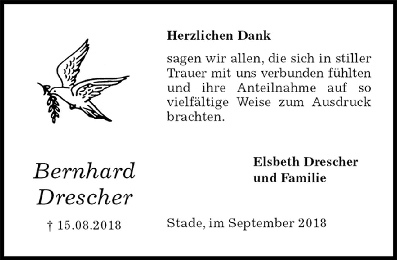 <p>Herzlichen Dank<br />sagen wir allen, die sich in stiller Trauer mit uns verbunden fühlten und ihre Anteilnahme auf so vielfältige Weise zum Ausdruck brachten.<br />Stade, im September 2018<br />Elsbeth Drescher<br />und Familie<br />Bernhard<br />Drescher<br />† 15.08.2018</p>