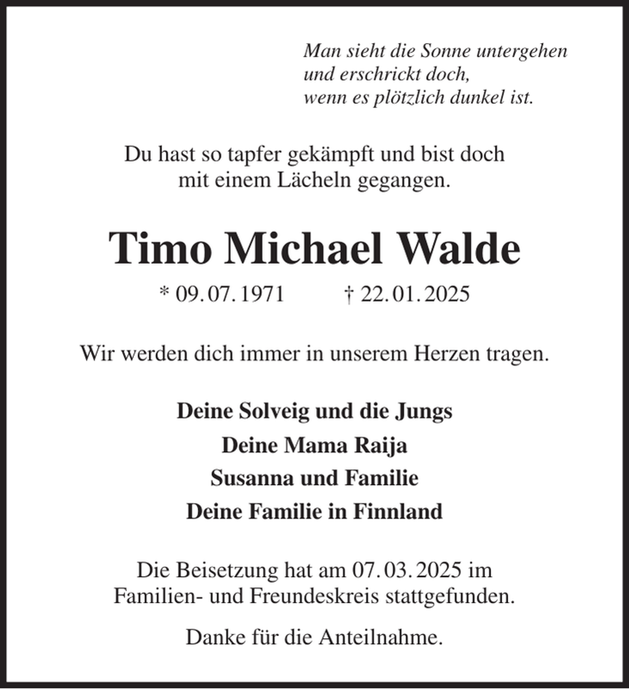 <p>Man sieht die Sonne untergehen<br />und erschrickt doch,<br />wenn es plötzlich dunkel ist.<br />Du hast so tapfer gekämpft und bist doch<br />mit einem Lächeln gegangen.<br />Timo Michael Walde<br />* 09. 07. 1971 † 22. 01. 2025<br />Wir werden dich immer in unserem Herzen tragen.<br />Deine Solveig und die Jungs<br />Deine Mama Raija<br />Susanna und Familie<br />Deine Familie in Finnland<br />Die Beisetzung hat am 07. 03. 2025 im<br />Familien- und Freundeskreis stattgefunden.<br />Danke für die Anteilnahme.</p>