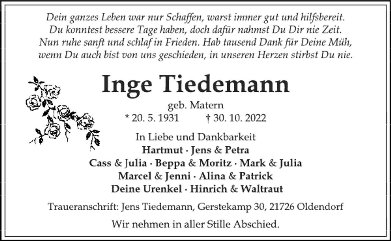 <p>Dein ganzes Leben war nur Schaffen, warst immer gut und hilfsbereit.<br />Du konntest bessere Tage haben, doch dafür nahmst Du Dir nie Zeit.<br />Nun ruhe sanft und schlaf in Frieden. Hab tausend Dank für Deine Müh,<br />wenn Du auch bist von uns geschieden, in unseren Herzen stirbst Du nie.<br />Inge Tiedemann<br />geb. Matern<br />* 20. 5. 1931 † 30. 10. 2022<br />In Liebe und Dankbarkeit<br />Hartmut ∙ Jens &amp; Petra<br />Cass &amp; Julia ∙ Beppa &amp; Moritz ∙ Mark &amp; Julia<br />Marcel &amp; Jenni ∙ Alina &amp; Patrick<br />Deine Urenkel ∙ Hinrich &amp; Waltraut<br />Traueranschrift: Jens Tiedemann, Gerstekamp 30, 21726 Oldendorf<br />Wir nehmen in aller Stille Abschied.</p>