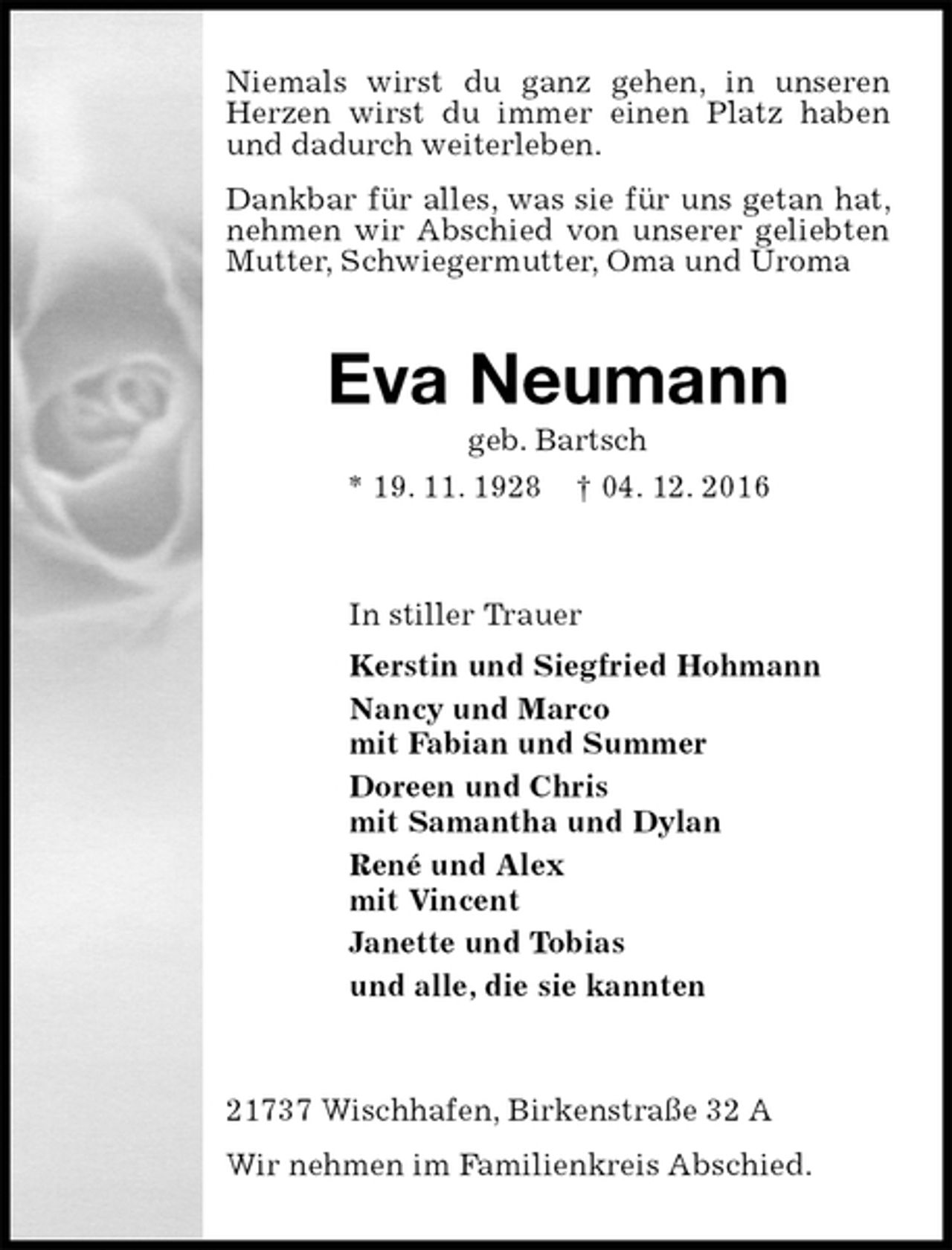 <p>Niemals wirst du ganz gehen, in unseren Herzen wirst du immer einen Platz haben und dadurch weiterleben.<br />Dankbar für alles, was sie für uns getan hat, nehmen wir Abschied von unserer geliebten Mutter, Schwiegermutter, Oma und Uroma<br />Eva Neumann<br />geb. Bartsch<br />* 19. 11. 1928 † 04. 12. 2016<br />In stiller Trauer<br />Kerstin und Siegfried Hohmann<br />Nancy und Marco<br />mit Fabian und Summer<br />Doreen und Chris<br />mit Samantha und Dylan<br />René und Alex<br />mit Vincent<br />Janette und Tobias<br />und alle, die sie kannten<br />21737 Wischhafen, Birkenstraße 32 A<br />Wir nehmen im Familienkreis Abschied.</p>