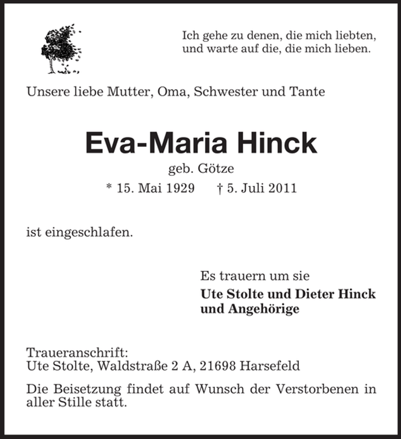 <p>Ich gehe zu denen, die mich liebten,<br />und warte auf die, die mich lieben.</p><p>Unsere liebe Mutter, Oma, Schwester und Tante</p><p>Eva-Maria Hinck<br />geb. Götze<br />* 15. Mai 1929<br />† 5. Juli 2011<br />ist eingeschlafen.<br />Es trauern um sie<br />Ute Stolte und Dieter Hinck<br />und Angehörige<br />Traueranschrift:<br />Ute Stolte, Waldstraße 2 A, 21698 Harsefeld<br />Die Beisetzung findet auf Wunsch der Verstorbenen in<br />aller Stille statt.</p>