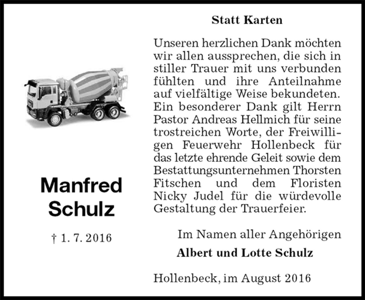 <p>Statt Karten<br />Unseren herzlichen Dank möchten<br />wir allen aussprechen, die sich in stiller Trauer mit uns verbunden fühlten und ihre Anteilnahme auf vielfältige Weise bekundeten.<br />Ein besonderer Dank gilt Herrn Pastor Andreas Hellmich für seine<br />trostreichen Worte, der Freiwilligen Feuerwehr Hollenbeck für das letzte ehrende Geleit sowie dem<br />Bestattungsunternehmen Thorsten<br />Fitschen und dem Floristen<br />Nicky Judel für die würdevolle Gestaltung der Trauerfeier.</p><p>Im Namen aller Angehörigen<br />Albert und Lotte Schulz</p><p>Hollenbeck, im August 2016<br />Manfred<br />Schulz<br />† 1. 7. 2016</p>