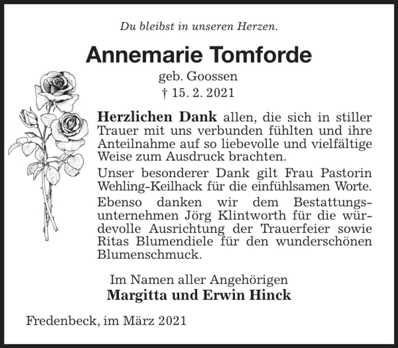 <p>Du bleibst in unseren Herzen.<br />Annemarie Tomforde<br />geb. Goossen<br />† 15. 2. 2021<br />Herzlichen Dank allen, die sich in stiller Trauer mit uns verbunden fühlten und ihre Anteilnahme auf so liebevolle und vielfältige Weise zum Ausdruck brachten.<br />Unser besonderer Dank gilt Frau Pastorin Wehling-Keilhack für die einfühlsamen Worte.<br />Ebenso danken wir dem Bestattungs-<br />unternehmen Jörg Klintworth für die würdevolle Ausrichtung der Trauerfeier sowie<br />Ritas Blumendiele für den wunderschönen Blumenschmuck.<br />Im Namen aller Angehörigen<br />Margitta und Erwin Hinck<br />Fredenbeck, im März 2021</p>