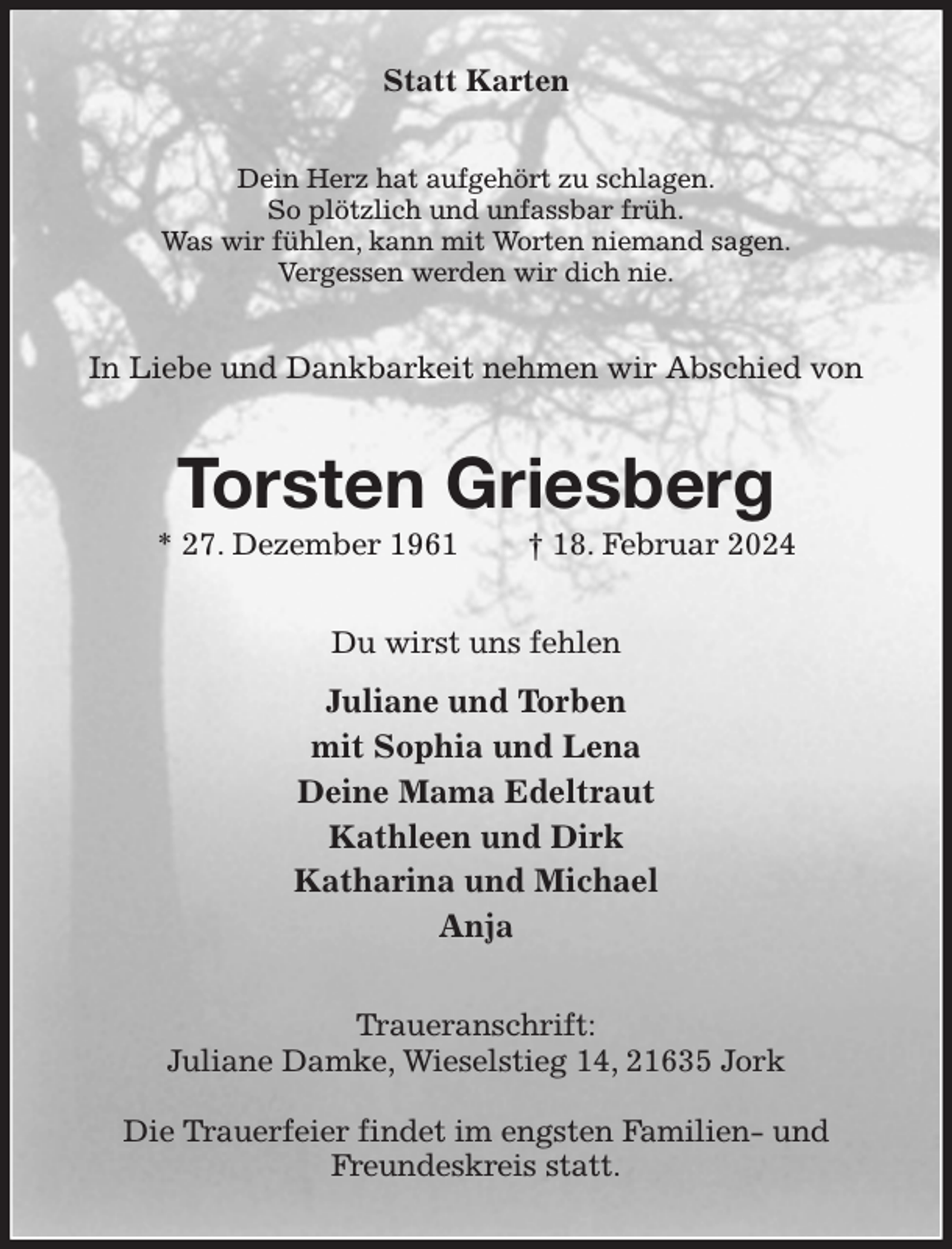 <p>Statt Karten<br />Dein Herz hat aufgehört zu schlagen.<br />So plötzlich und unfassbar früh.<br />Was wir fühlen, kann mit Worten niemand sagen.<br />Vergessen werden wir dich nie.<br />In Liebe und Dankbarkeit nehmen wir Abschied von<br />Torsten Griesberg<br />* 27. Dezember 1961 † 18. Februar 2024<br />Du wirst uns fehlen<br />Juliane und Torben<br />mit Sophia und Lena<br />Deine Mama Edeltraut<br />Kathleen und Dirk<br />Katharina und Michael<br />Anja<br />Traueranschrift:<br />Juliane Damke, Wieselstieg 14, 21635 Jork</p><p>Die Trauerfeier findet im engsten Familien- und<br />Freundeskreis statt.</p>