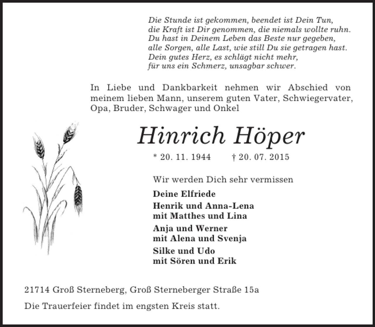 <p>Die Stunde ist gekommen, beendet ist Dein Tun,<br />die Kraft ist Dir genommen, die niemals wollte ruhn.<br />Du hast in Deinem Leben das Beste nur gegeben,<br />alle Sorgen, alle Last, wie still Du sie getragen hast.<br />Dein gutes Herz, es schlägt nicht mehr,<br />für uns ein Schmerz, unsagbar schwer.<br />In Liebe und Dankbarkeit nehmen wir Abschied von<br />meinem lieben Mann, unserem guten Vater, Schwiegervater, Opa, Bruder, Schwager und Onkel<br />Hinrich Höper<br />* 20. 11. 1944 † 20. 07. 2015<br />Wir werden Dich sehr vermissen<br />Deine Elfriede<br />Henrik und Anna-Lena<br />mit Matthes und Lina<br />Anja und Werner<br />mit Alena und Svenja<br />Silke und Udo<br />mit Sören und Erik<br />21714 Groß Sterneberg, Groß Sterneberger Straße 15a<br />Die Trauerfeier findet im engsten Kreis statt.</p>