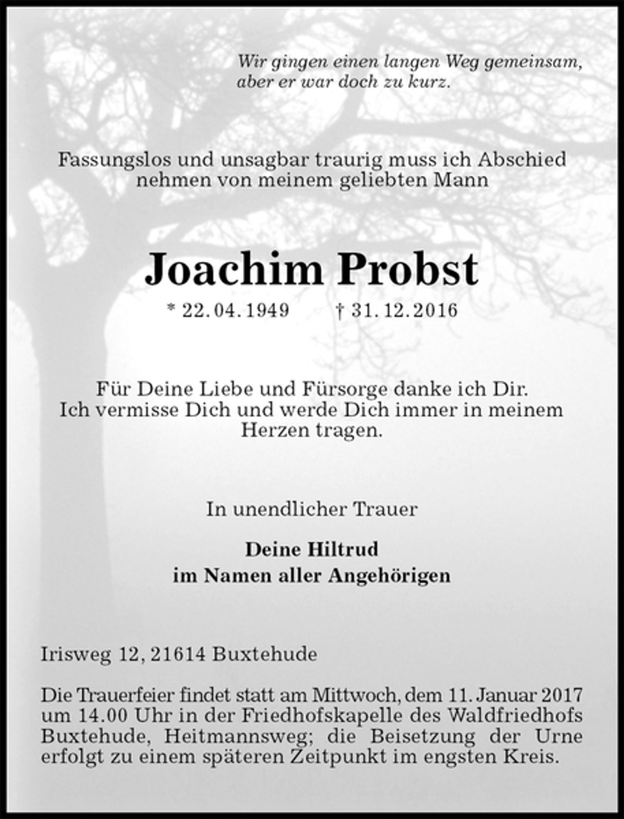 <p>Wir gingen einen langen Weg gemeinsam,<br />aber er war doch zu kurz.<br />Fassungslos und unsagbar traurig muss ich Abschied nehmen von meinem geliebten Mann<br />Joachim Probst<br />* 22. 04. 1949 † 31. 12. 2016<br />Für Deine Liebe und Fürsorge danke ich Dir.<br />Ich vermisse Dich und werde Dich immer in meinem Herzen tragen.<br />In unendlicher Trauer</p><p>Deine Hiltrud<br />im Namen aller Angehörigen<br />Irisweg 12, 21614 Buxtehude</p><p>Die Trauerfeier findet statt am Mittwoch, dem 11. Januar 2017<br />um 14.00 Uhr in der Friedhofskapelle des Waldfriedhofs Buxtehude, Heitmannsweg; die Beisetzung der Urne<br />erfolgt zu einem späteren Zeitpunkt im engsten Kreis.</p>