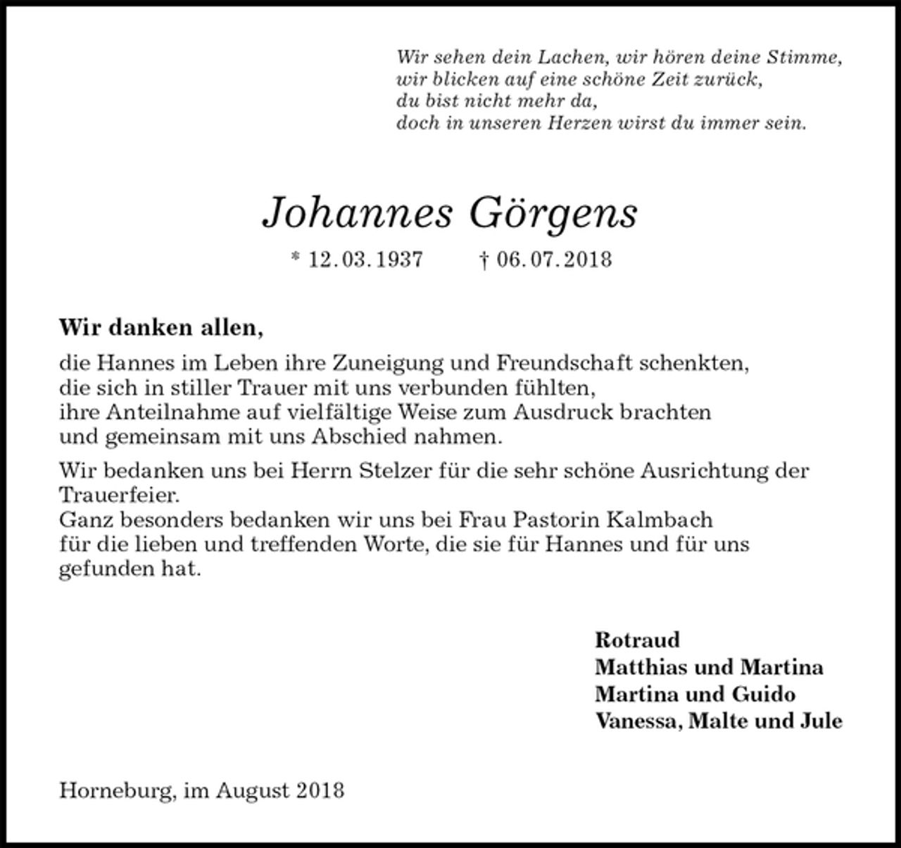 <p>Wir sehen dein Lachen, wir hören deine Stimme,<br />wir blicken auf eine schöne Zeit zurück,<br />du bist nicht mehr da,<br />doch in unseren Herzen wirst du immer sein.<br />Johannes Görgens<br />* 12. 03. 1937 † 06. 07. 2018<br />Wir danken allen,<br />die Hannes im Leben ihre Zuneigung und Freundschaft schenkten,<br />die sich in stiller Trauer mit uns verbunden fühlten,<br />ihre Anteilnahme auf vielfältige Weise zum Ausdruck brachten<br />und gemeinsam mit uns Abschied nahmen.<br />Wir bedanken uns bei Herrn Stelzer für die sehr schöne Ausrichtung der Trauerfeier.<br />Ganz besonders bedanken wir uns bei Frau Pastorin Kalmbach<br />für die lieben und treffenden Worte, die sie für Hannes und für uns<br />gefunden hat.<br />Rotraud<br />Matthias und Martina<br />Martina und Guido<br />Vanessa, Malte und Jule<br />Horneburg, im August 2018</p>