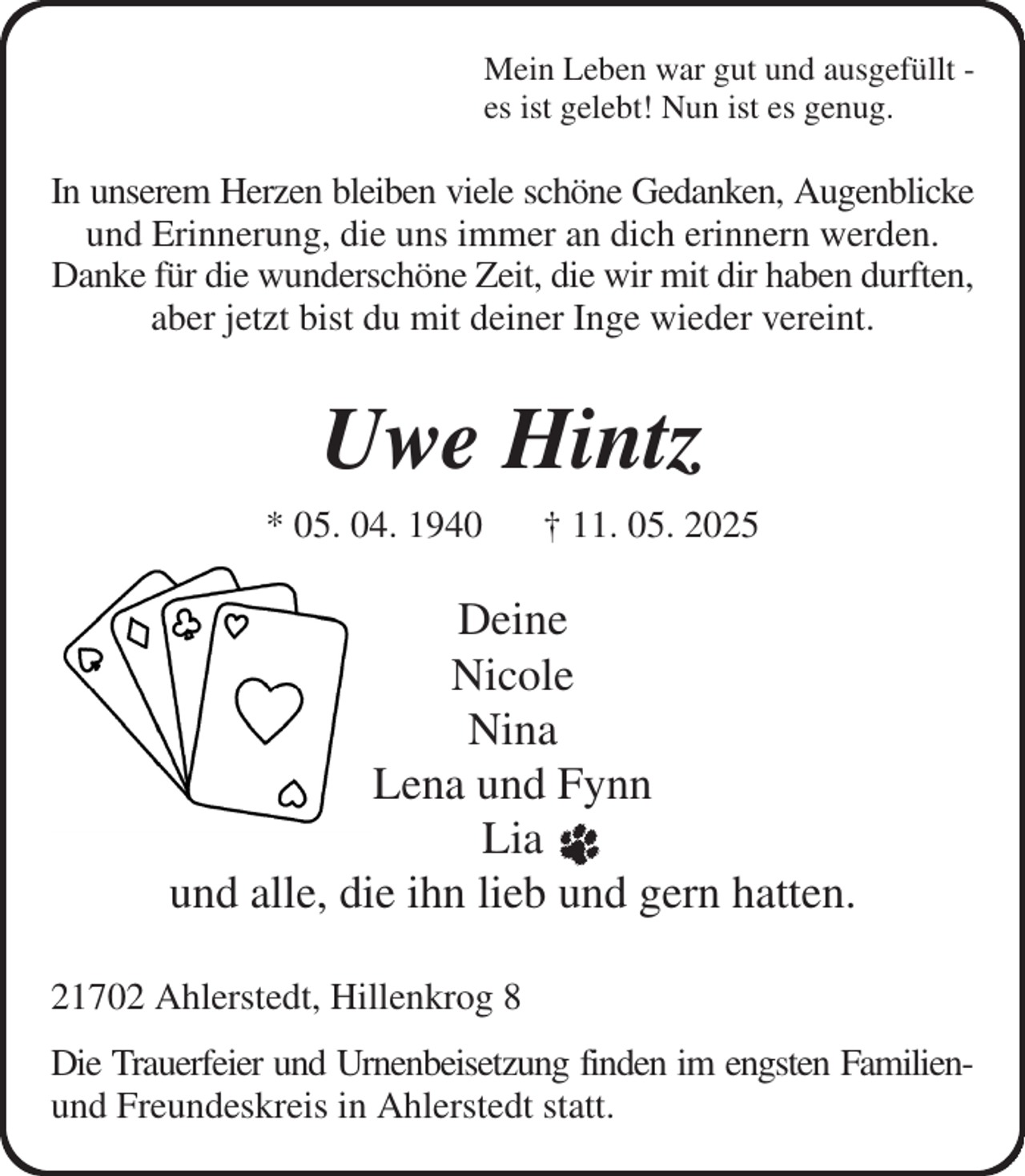 <p>Mein Leben war gut und ausgefüllt -<br />es ist gelebt! Nun ist es genug.<br />In unserem Herzen bleiben viele schöne Gedanken, Augenblicke<br />und Erinnerung, die uns immer an dich erinnern werden. Danke für die wunderschöne Zeit, die wir mit dir haben durften, aber jetzt bist du mit deiner Inge wieder vereint.<br />Uwe Hintz<br />* 05. 04. 1940 † 11. 05. 2025<br />Deine<br />Nicole<br />Nina<br />Lena und Fynn<br />Lia<br />und alle, die ihn lieb und gern hatten.<br />21702 Ahlerstedt, Hillenkrog 8<br />Die Trauerfeier und Urnenbeisetzung finden im engsten Familien-<br />und Freundeskreis in Ahlerstedt statt.</p>