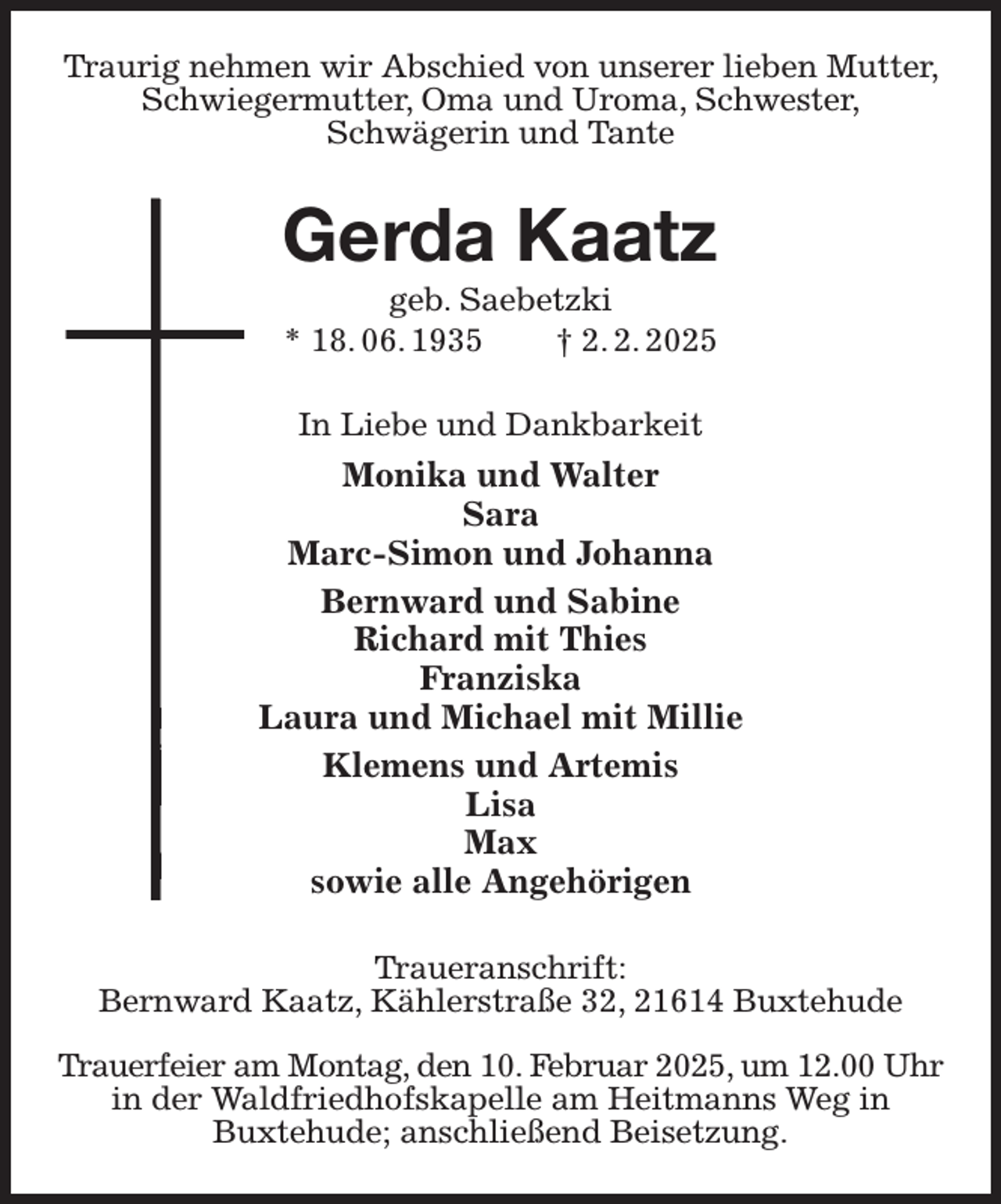 <p>Traurig nehmen wir Abschied von unserer lieben Mutter, Schwiegermutter, Oma und Uroma, Schwester,<br />Schwägerin und Tante<br />Gerda Kaatz<br />geb. Saebetzki<br />* 18. 06. 1935 † 2. 2. 2025<br />In Liebe und Dankbarkeit<br />Monika und Walter<br />Sara<br />Marc-Simon und Johanna<br />Bernward und Sabine<br />Richard mit Thies<br />Franziska<br />Laura und Michael mit Millie<br />Klemens und Artemis<br />Lisa<br />Max<br />sowie alle Angehörigen<br />Traueranschrift:<br />Bernward Kaatz, Kählerstraße 32, 21614 Buxtehude</p><p>Trauerfeier am Montag, den 10. Februar 2025, um 12.00 Uhr<br />in der Waldfriedhofskapelle am Heitmanns Weg in<br />Buxtehude; anschließend Beisetzung.</p>