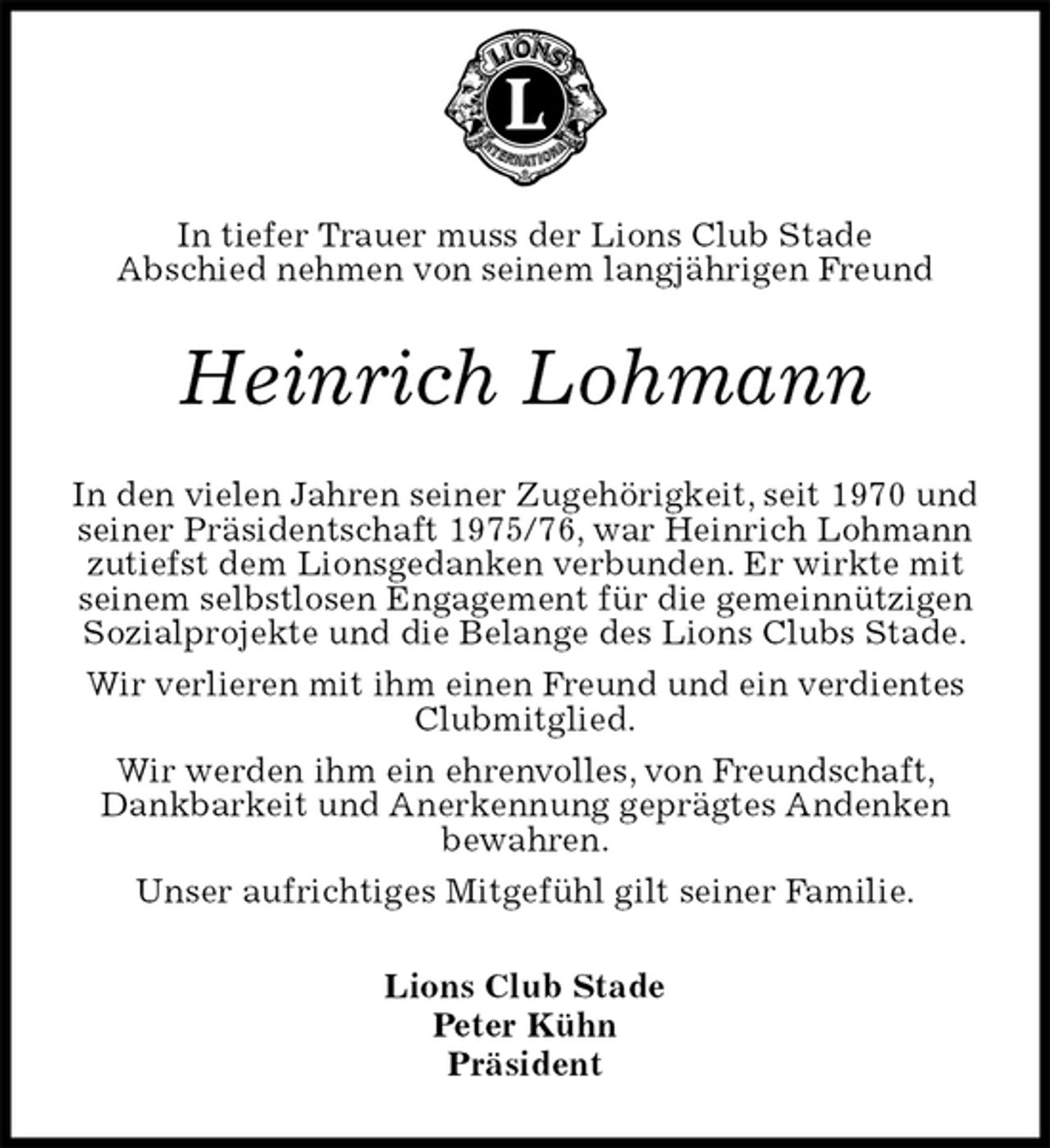 <p>In tiefer Trauer muss der Lions Club Stade<br />Abschied nehmen von seinem langjährigen Freund<br />Heinrich Lohmann<br />In den vielen Jahren seiner Zugehörigkeit, seit 1970 und seiner Präsidentschaft 1975/76, war Heinrich Lohmann zutiefst dem Lionsgedanken verbunden. Er wirkte mit seinem selbstlosen Engagement für die gemeinnützigen Sozialprojekte und die Belange des Lions Clubs Stade.<br />Wir verlieren mit ihm einen Freund und ein verdientes Clubmitglied.<br />Wir werden ihm ein ehrenvolles, von Freundschaft, Dankbarkeit und Anerkennung geprägtes Andenken<br />bewahren.<br />Unser aufrichtiges Mitgefühl gilt seiner Familie.<br />Lions Club Stade<br />Peter Kühn<br />Präsident</p>
