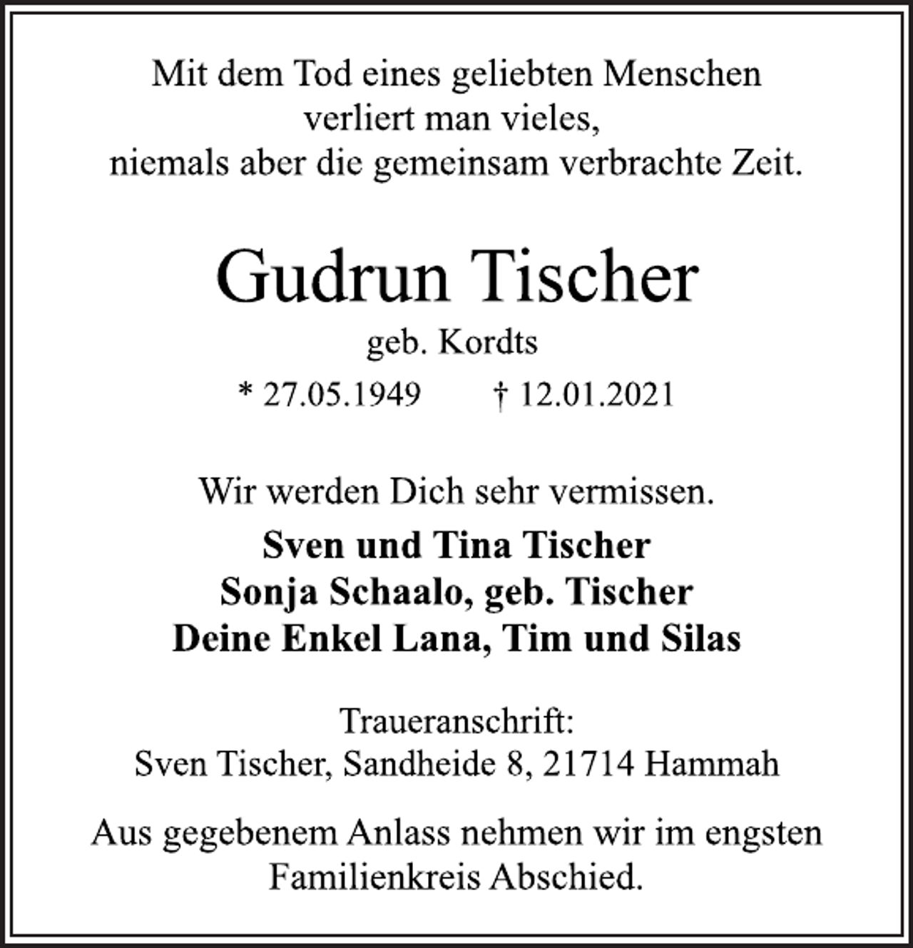 <p>Mit dem Tod eines geliebten Menschen<br />verliert man vieles,<br />niemals aber die gemeinsam verbrachte Zeit.<br />Gudrun Tischer<br />geb. Kordts<br />* 27.05.1949 † 12.01.2021<br />Wir werden Dich sehr vermissen.<br />Sven und Tina Tischer<br />Sonja Schaalo, geb. Tischer<br />Deine Enkel Lana, Tim und Silas<br />Traueranschrift:<br />Sven Tischer, Sandheide 8, 21714 Hammah<br />Aus gegebenem Anlass nehmen wir im engsten<br />Familienkreis Abschied.</p>