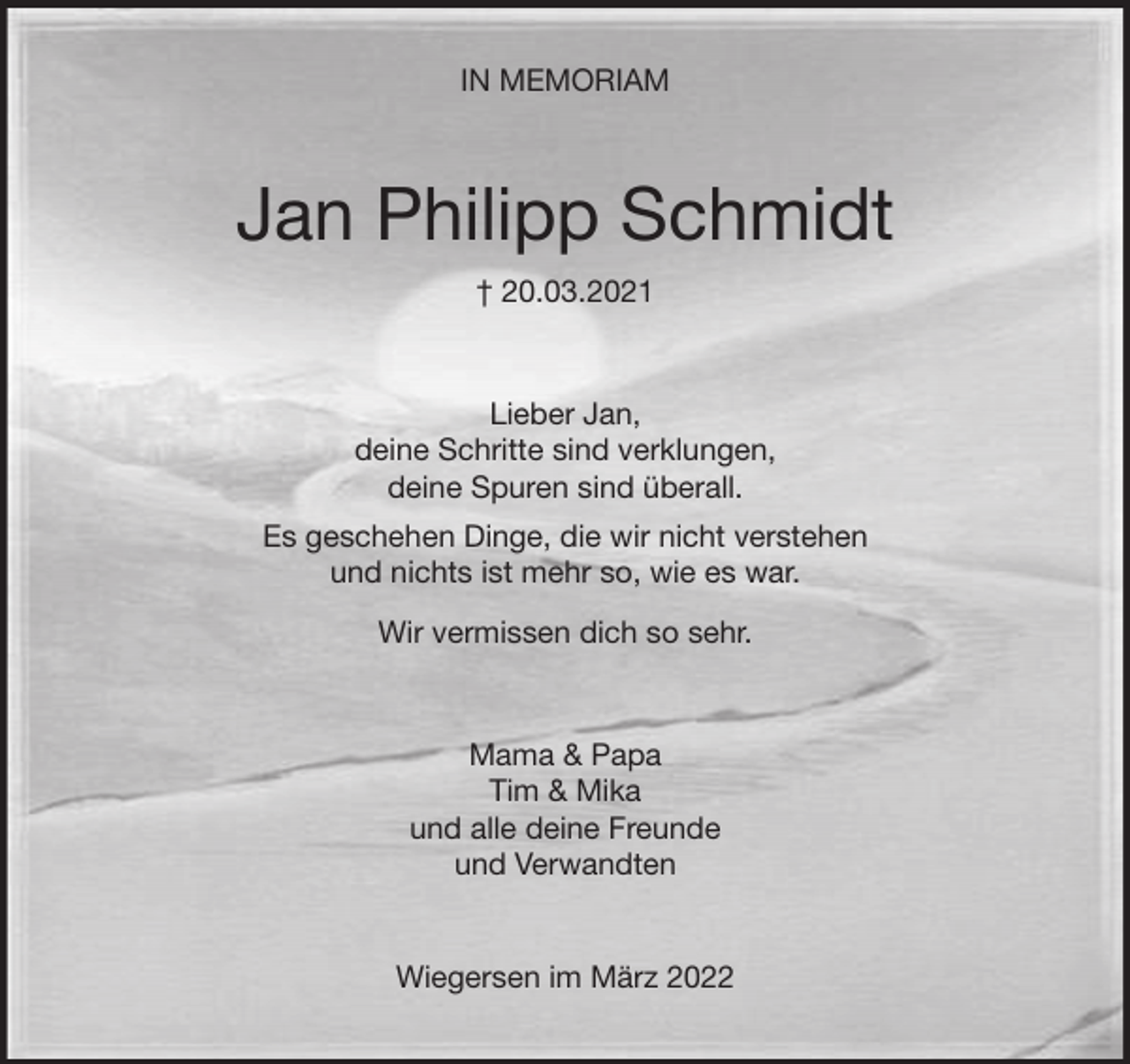 <p>IN MEMORIAM<br />Jan Philipp Schmidt<br />† 20.03.2021<br />Lieber Jan,<br />deine Schritte sind verklungen,<br />deine Spuren sind überall.<br />Es geschehen Dinge, die wir nicht verstehen<br />und nichts ist mehr so, wie es war.<br />Wir vermissen dich so sehr.<br />Mama &amp; Papa<br />Tim &amp; Mika<br />und alle deine Freunde<br />und Verwandten<br />Wiegersen im März 2022</p>