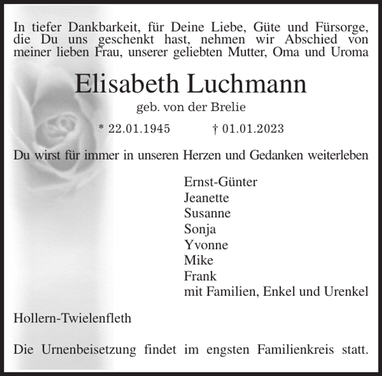 <p>In tiefer Dankbarkeit, für Deine Liebe, Güte und Fürsorge,<br />die Du uns geschenkt hast, nehmen wir Abschied von<br />meiner lieben Frau, unserer geliebten Mutter, Oma und Uroma<br />Elisabeth Luchmann<br />geb. von der Brelie<br />* 22.01.1945 † 01.01.2023<br />Du wirst für immer in unseren Herzen und Gedanken weiterleben<br />Ernst-Günter<br />Jeanette<br />Susanne<br />Sonja<br />Yvonne<br />Mike<br />Frank<br />mit Familien, Enkel und Urenkel<br />Hollern-Twielenfleth</p><p>Die Urnenbeisetzung findet im engsten Familienkreis statt.</p>
