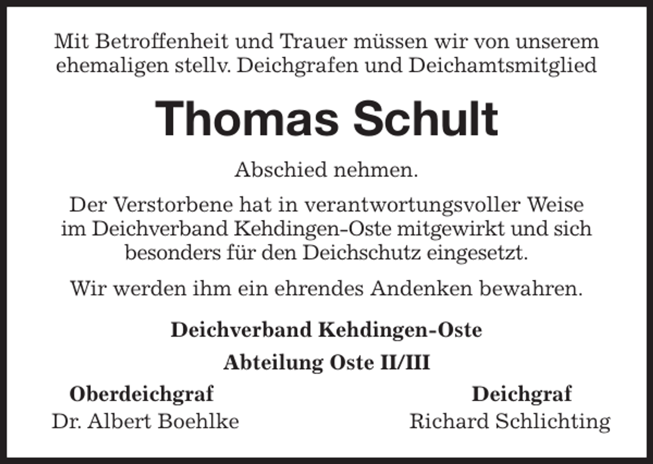 <p>Mit Betroffenheit und Trauer müssen wir von unserem ehemaligen stellv. Deichgrafen und Deichamtsmitglied<br />Thomas Schult<br />Abschied nehmen.<br />Der Verstorbene hat in verantwortungsvoller Weise<br />im Deichverband Kehdingen-Oste mitgewirkt und sich besonders für den Deichschutz eingesetzt.<br />Wir werden ihm ein ehrendes Andenken bewahren.<br />Deichverband Kehdingen-Oste<br />Abteilung Oste II/III<br />Oberdeichgraf Deichgraf<br />Dr. Albert Boehlke Richard Schlichting</p>