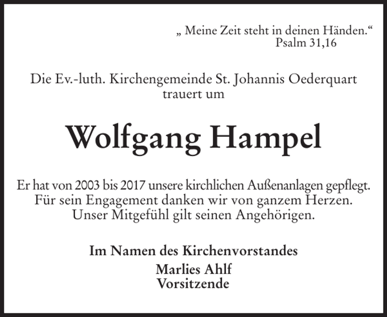 <p>„ Meine Zeit steht in deinen Händen.“<br />Psalm 31,16<br />Die Ev.-luth. Kirchengemeinde St. Johannis Oederquart<br />trauert um<br />Wolfgang Hampel<br />Er hat von 2003 bis 2017 unsere kirchlichen Außenanlagen gepflegt.<br />Für sein Engagement danken wir von ganzem Herzen.<br />Unser Mitgefühl gilt seinen Angehörigen.<br />Im Namen des Kirchenvorstandes<br />Marlies Ahlf<br />Vorsitzende</p>