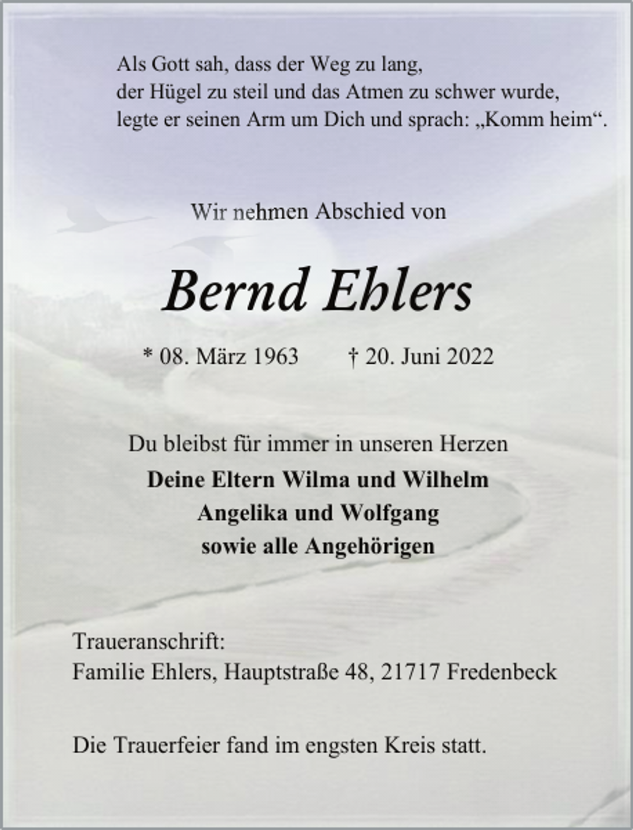 <p>Als Gott sah, dass der Weg zu lang,<br />der Hügel zu steil und das Atmen zu schwer wurde,<br />legte er seinen Arm um Dich und sprach: „Komm heim.“<br />Wir nehmen Abschied von<br />Bernd Ehlers<br />* 08. März 1963 † 20. Juni 2022<br />Du bleibst für immer in unseren Herzen<br />Deine Eltern Wilma und Wilhelm<br />Angelika und Wolfgang<br />sowie alle Angehörigen<br />Traueranschrift:<br />Familie Ehlers, Hauptstraße 48, 21717 Fredenbeck<br />Die Trauerfeier fand im engsten Kreis statt.</p>