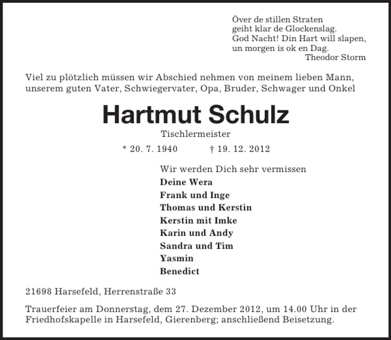 <p>Över de stillen Straten<br />geiht klar de Glockenslag.<br />God Nacht! Din Hart will slapen,<br />un morgen is ok en Dag.<br />Theodor Storm<br />Viel zu plötzlich müssen wir Abschied nehmen von meinem lieben Mann, unserem guten Vater, Schwiegervater, Opa, Bruder, Schwager und Onkel<br />Hartmut Schulz<br />Tischlermeister<br />* 20. 7. 1940 † 19. 12. 2012<br />Wir werden Dich sehr vermissen<br />Deine Wera<br />Frank und Inge<br />Thomas und Kerstin<br />Kerstin mit Imke<br />Karin und Andy<br />Sandra und Tim<br />Yasmin<br />Benedict<br />21698 Harsefeld, Herrenstraße 33<br />Trauerfeier am Donnerstag, dem 27. Dezember 2012, um 14.00 Uhr in der Friedhofskapelle in Harsefeld, Gierenberg; anschließend Beisetzung.</p>
