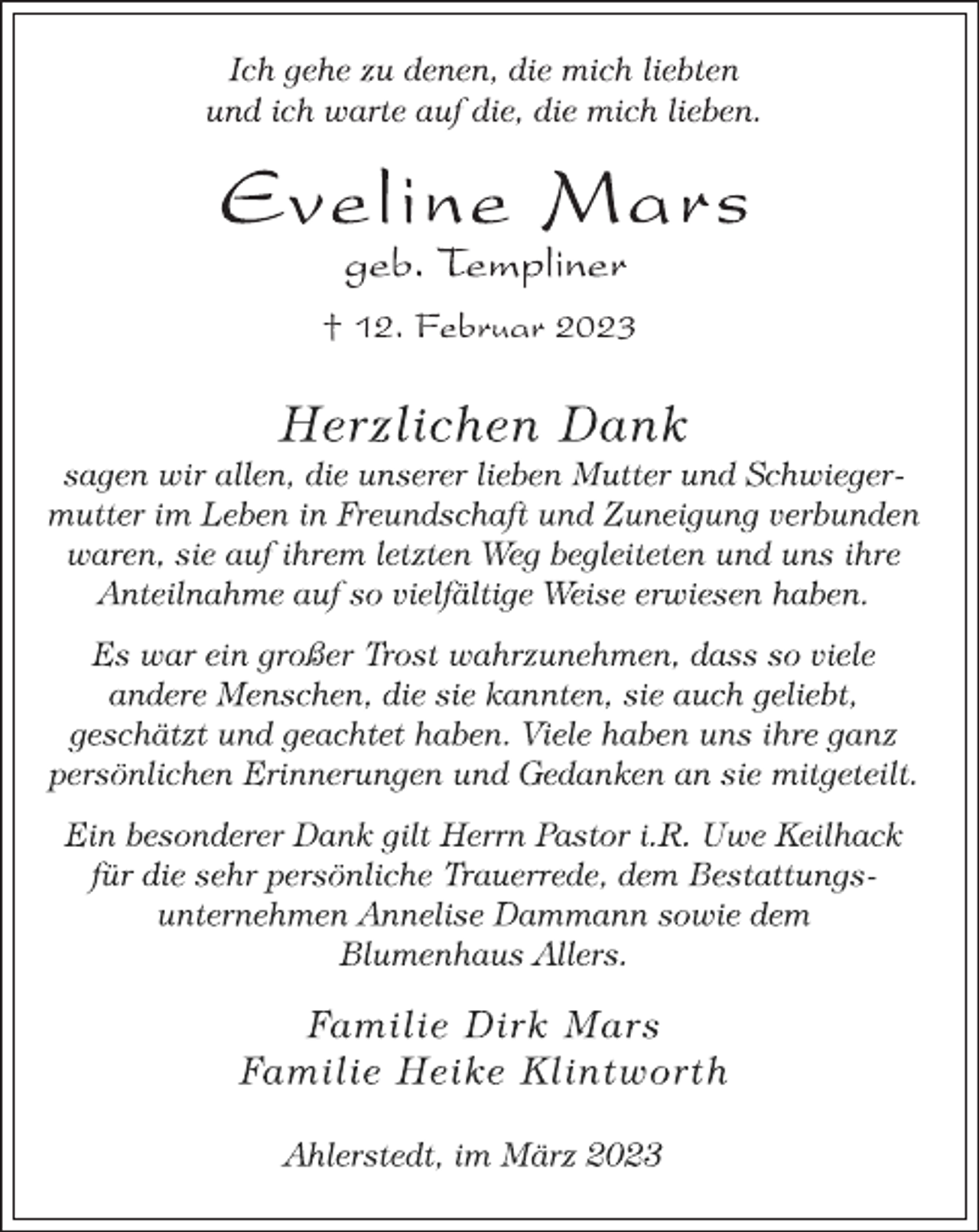 <p>Ich gehe zu denen, die mich liebten</p><p>und ich warte auf die, die mich lieben.<br />Eveline Mars<br />geb. Templiner<br />† 12. Februar 2023<br />Herzlichen Dank<br />sagen wir allen, die unserer lieben Mutter und Schwieger-<br />mutter im Leben in Freundschaft und Zuneigung verbunden</p><p>waren, sie auf ihrem letzten Weg begleiteten und uns ihre<br />Anteilnahme auf so vielfältige Weise erwiesen haben.<br />Es war ein großer Trost wahrzunehmen, dass so viele</p><p>andere Menschen, die sie kannten, sie auch geliebt,</p><p>geschätzt und geachtet haben. Viele haben uns ihre ganz<br />persönlichen Erinnerungen und Gedanken an sie mitgeteilt.<br />Ein besonderer Dank gilt Herrn Pastor i.R. Uwe Keilhack</p><p>für die sehr persönliche Trauerrede, dem Bestattungs-<br />unternehmen Annelise Dammann sowie dem</p><p>Blumenhaus Allers.<br />Familie Dirk Mars<br />Familie Heike Klintworth<br />Ahlerstedt, im März 2023</p>