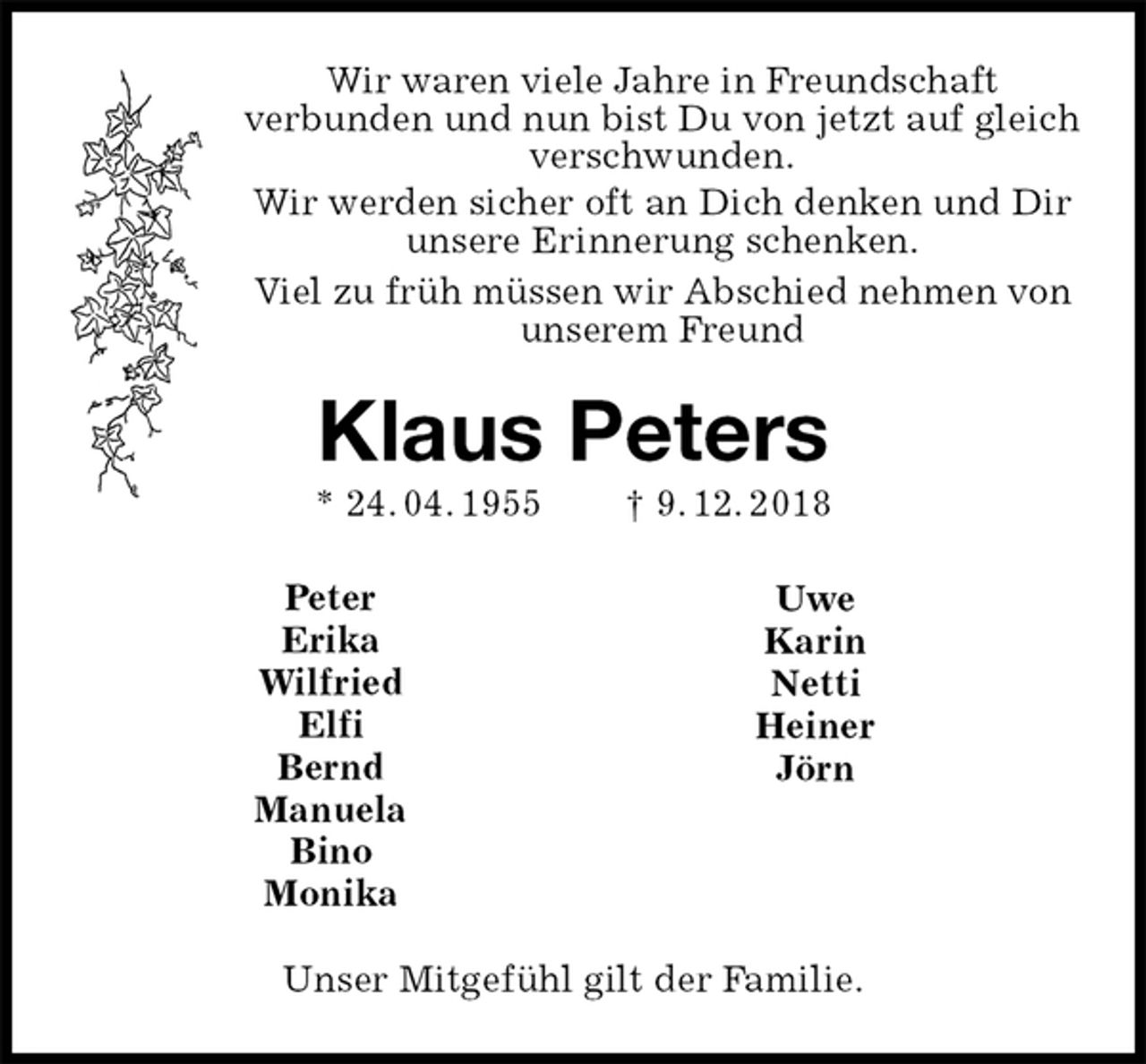 <p>Wir waren viele Jahre in Freundschaft<br />verbunden und nun bist Du von jetzt auf gleich verschwunden.<br />Wir werden sicher oft an Dich denken und Dir unsere Erinnerung schenken.<br />Viel zu früh müssen wir Abschied nehmen von unserem Freund<br />Klaus Peters<br />* 24. 04. 1955 † 9. 12. 2018<br />Unser Mitgefühl gilt der Familie.<br />Peter<br />Erika<br />Wilfried<br />Elfi<br />Bernd<br />Manuela<br />Bino<br />Monika<br />Uwe<br />Karin<br />Netti<br />Heiner<br />Jörn</p>