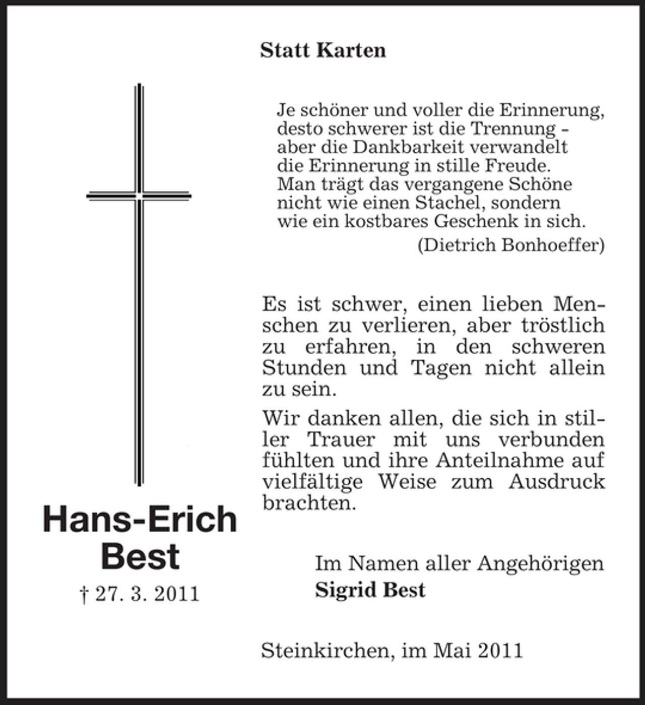<p>Statt Karten<br />Je schöner und voller die Erinnerung, desto schwerer ist die Trennung aber die Dankbarkeit verwandelt die Erinnerung in stille Freude. Man trägt das vergangene Schöne nicht wie einen Stachel, sondern wie ein kostbares Geschenk in sich. (Dietrich Bonhoeffer)</p><p>Hans-Erich Best<br />† 27. 3. 2011</p><p>Es ist schwer, einen lieben Menschen zu verlieren, aber tröstlich zu erfahren, in den schweren Stunden und Tagen nicht allein zu sein. Wir danken allen, die sich in stiller Trauer mit uns verbunden fühlten und ihre Anteilnahme auf vielfältige Weise zum Ausdruck brachten. Im Namen aller Angehörigen Sigrid Best Steinkirchen, im Mai 2011</p>