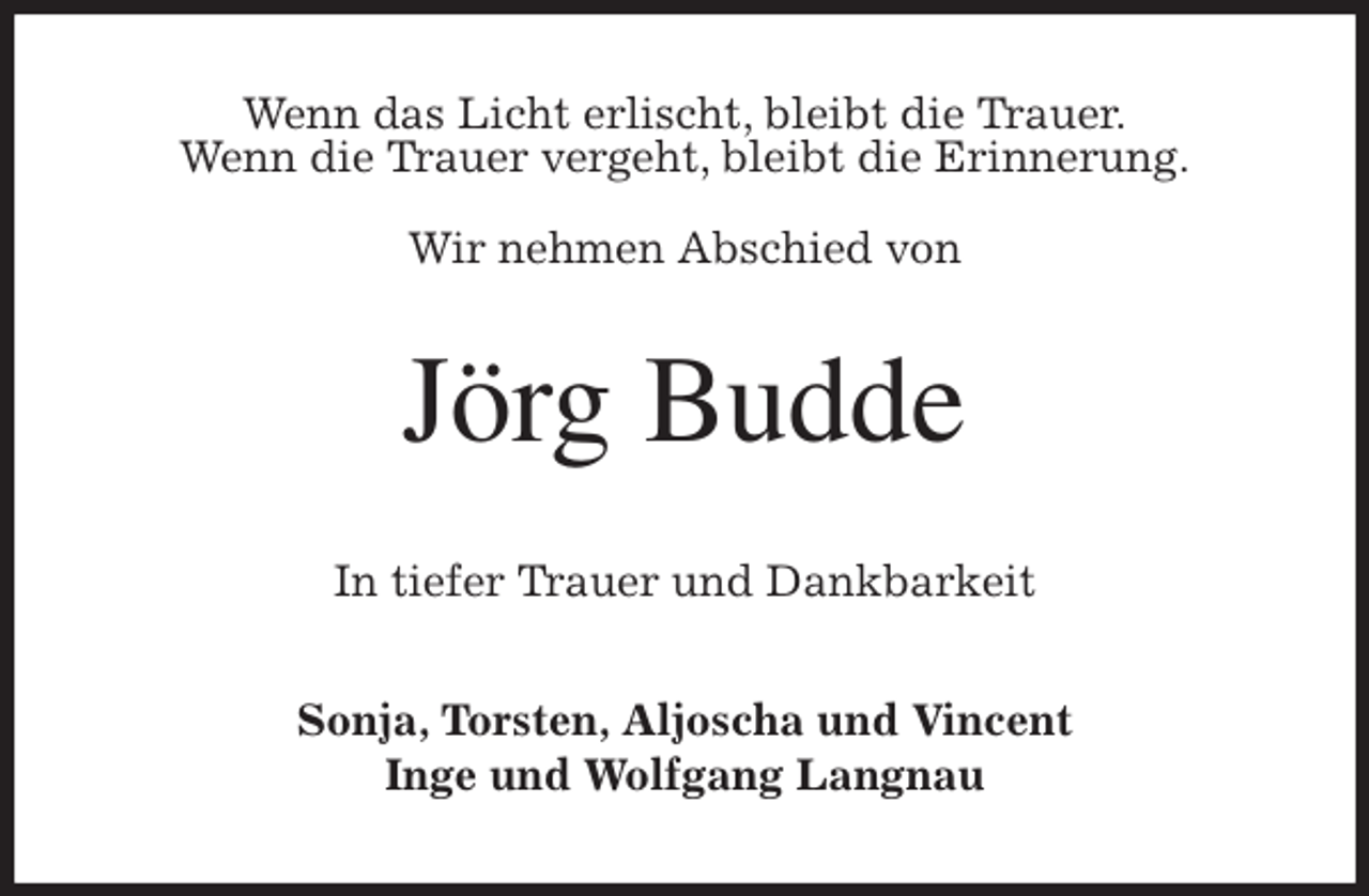 <p>Wenn das Licht erlischt, bleibt die Trauer.<br />Wenn die Trauer vergeht, bleibt die Erinnerung.<br />Wir nehmen Abschied von<br />Jörg Budde<br />In tiefer Trauer und Dankbarkeit<br />Sonja, Torsten, Aljoscha und Vincent<br />Inge und Wolfgang Langnau</p>
