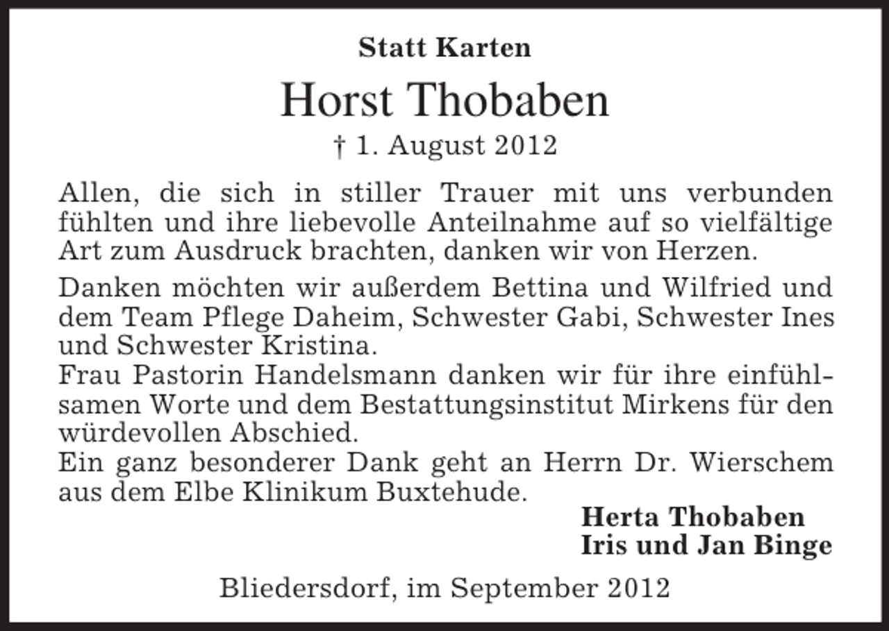 <p>Statt Karten</p><p>Horst Thobaben<br />† 1. August 2012<br />Allen, die sich in stiller Trauer mit uns verbunden<br />fühlten und ihre liebevolle Anteilnahme auf so vielfältige<br />Art zum Ausdruck brachten, danken wir von Herzen.<br />Danken möchten wir außerdem Bettina und Wilfried und<br />dem Team Pflege Daheim, Schwester Gabi, Schwester Ines<br />und Schwester Kristina.<br />Frau Pastorin Handelsmann danken wir für ihre einfühlsamen Worte und dem Bestattungsinstitut Mirkens für den<br />würdevollen Abschied.<br />Ein ganz besonderer Dank geht an Herrn Dr. Wierschem<br />aus dem Elbe Klinikum Buxtehude.<br />Herta Thobaben<br />Iris und Jan Binge<br />Bliedersdorf, im September 2012</p>