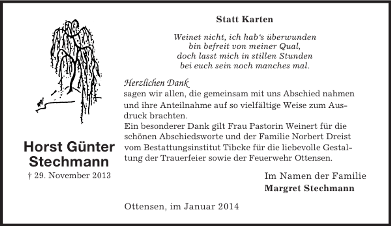 <p>Horst Günter<br />Stechmann<br />† 29. November 2013<br />Statt Karten<br />Weinet nicht, ich hab‘s überwunden<br />bin befreit von meiner Qual,<br />doch lasst mich in stillen Stunden<br />bei euch sein noch manches mal.<br />Herzlichen Dank<br />sagen wir allen, die gemeinsam mit uns Abschied nahmen und ihre Anteilnahme auf so vielfältige Weise zum Ausdruck brachten.<br />Ein besonderer Dank gilt Frau Pastorin Weinert für die schönen Abschiedsworte und der Familie Norbert Dreist vom Bestattungsinstitut Tibcke für die liebevolle Gestaltung der Trauerfeier sowie der Feuerwehr Ottensen.<br />Im Namen der Familie<br />Margret Stechmann<br />Ottensen, im Januar 2014</p>