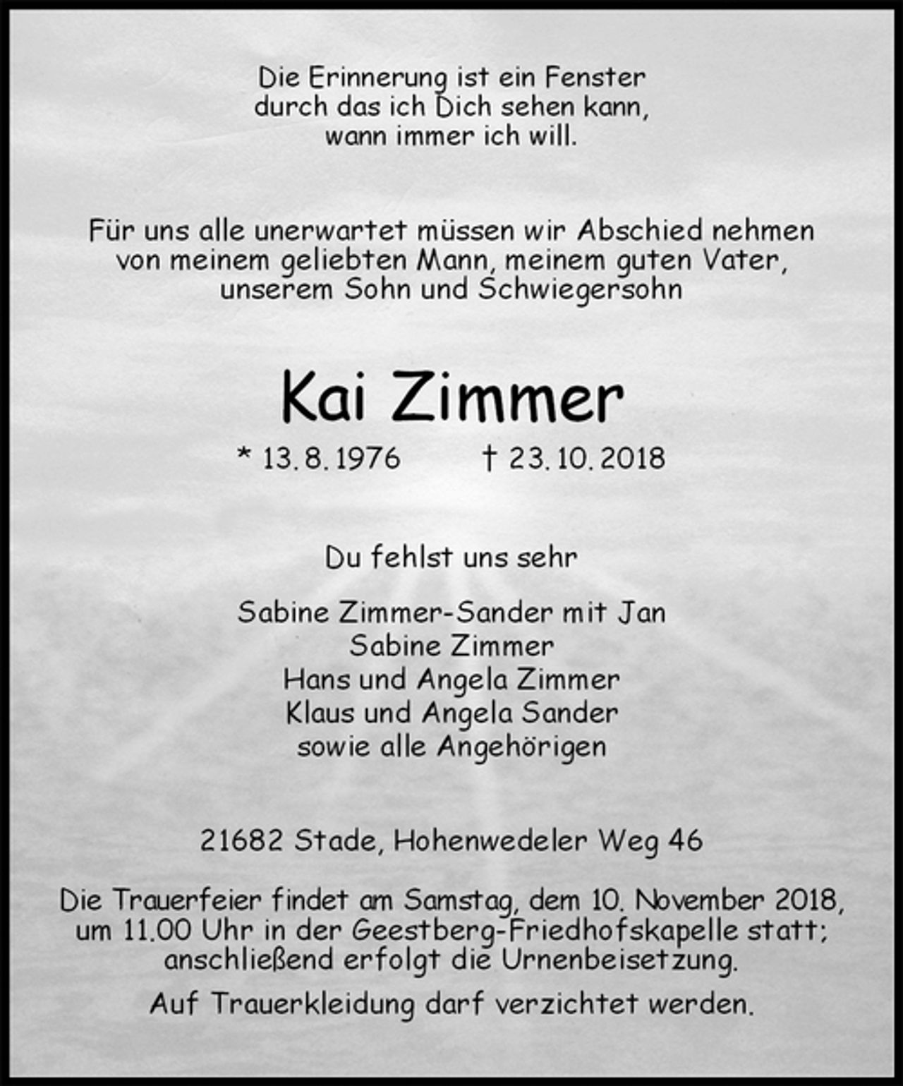 <p>Die Erinnerung ist ein Fenster<br />durch das ich Dich sehen kann,<br />wann immer ich will.<br />Für uns alle unerwartet müssen wir Abschied nehmen<br />von meinem geliebten Mann, meinem guten Vater,<br />unserem Sohn und Schwiegersohn<br />Kai Zimmer<br />* 13. 8. 1976 † 23. 10. 2018<br />Du fehlst uns sehr<br />Sabine Zimmer-Sander mit Jan<br />Sabine Zimmer<br />Hans und Angela Zimmer<br />Klaus und Angela Sander<br />sowie alle Angehörigen<br />21682 Stade, Hohenwedeler Weg 46</p><p>Die Trauerfeier findet am Samstag, dem 10. November 2018,<br />um 11.00 Uhr in der Geestberg-Friedhofskapelle statt;<br />anschließend erfolgt die Urnenbeisetzung.<br />Auf Trauerkleidung darf verzichtet werden.</p>