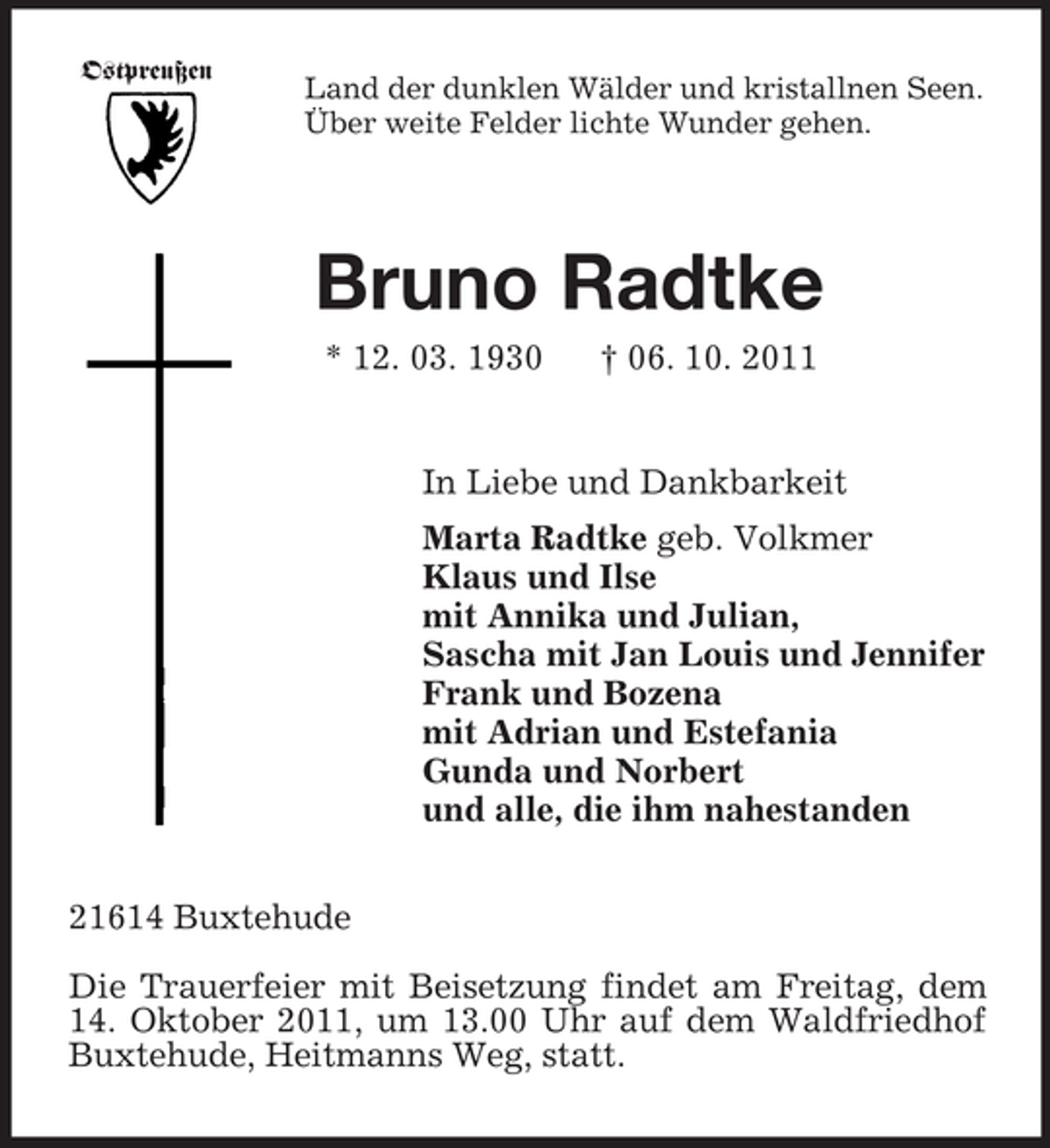 <p>Ostpreußen<br />Land der dunklen Wälder und kristallnen Seen.<br />Über weite Felder lichte Wunder gehen.<br />Bruno Radtke<br />* 12. 03. 1930 † 06. 10. 2011<br />In Liebe und Dankbarkeit<br />Marta Radtke geb. Volkmer<br />Klaus und Ilse<br />mit Annika und Julian,<br />Sascha mit Jan Louis und Jennifer<br />Frank und Bozena<br />mit Adrian und Estefania<br />Gunda und Norbert<br />und alle, die ihm nahestanden<br />21614 Buxtehude</p><p>Die Trauerfeier mit Beisetzung findet am Freitag, dem 14. Oktober 2011, um 13.00 Uhr auf dem Waldfriedhof Buxtehude, Heitmanns Weg, statt.</p>