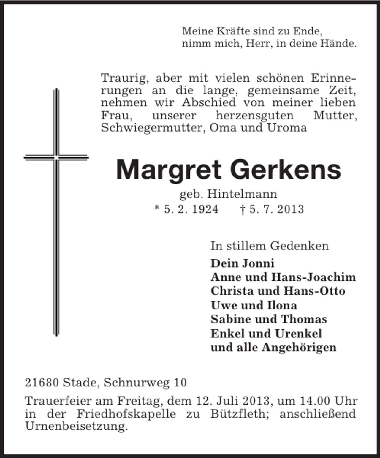 <p>Meine Kräfte sind zu Ende,<br />nimm mich, Herr, in deine Hände.</p><p>Traurig, aber mit vielen schönen Erinnerungen an die lange, gemeinsame Zeit,<br />nehmen wir Abschied von meiner lieben<br />Frau,<br />unserer<br />herzensguten<br />Mutter,<br />Schwiegermutter, Oma und Uroma</p><p>Margret Gerkens<br />geb. Hintelmann<br />* 5. 2. 1924<br />† 5. 7. 2013<br />In stillem Gedenken<br />Dein Jonni<br />Anne und Hans-Joachim<br />Christa und Hans-Otto<br />Uwe und Ilona<br />Sabine und Thomas<br />Enkel und Urenkel<br />und alle Angehörigen<br />21680 Stade, Schnurweg 10<br />Trauerfeier am Freitag, dem 12. Juli 2013, um 14.00 Uhr<br />in der Friedhofskapelle zu Bützfleth; anschließend<br />Urnenbeisetzung.</p>