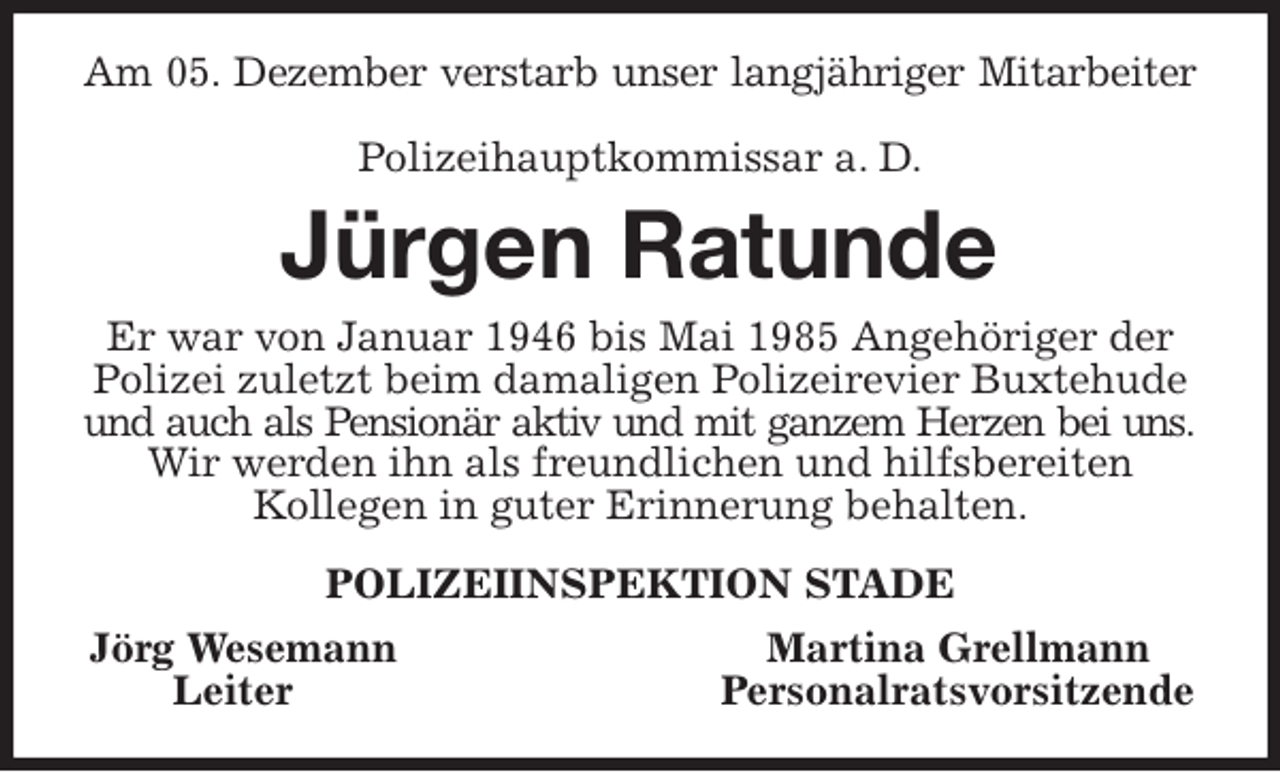 <p>Am 05. Dezember verstarb unser langjähriger Mitarbeiter</p><p>Polizeihauptkommissar a. D.<br />Jürgen Ratunde<br />Er war von Januar 1946 bis Mai 1985 Angehöriger der<br />Polizei zuletzt beim damaligen Polizeirevier Buxtehude<br />und auch als Pensionär aktiv und mit ganzem Herzen bei uns.<br />Wir werden ihn als freundlichen und hilfsbereiten<br />Kollegen in guter Erinnerung behalten.<br />POLIZEIINSPEKTION STADE<br />Jörg Wesemann Martina Grellmann<br />Leiter Personalratsvorsitzende</p>