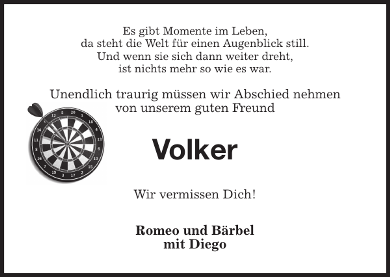 <p>Es gibt Momente im Leben,<br />da steht die Welt für einen Augenblick still.<br />Und wenn sie sich dann weiter dreht,<br />ist nichts mehr so wie es war.</p>
<p>Unendlich traurig müssen wir Abschied nehmen<br />von unserem guten Freund<br />Volker<br />Wir vermissen Dich!<br />Romeo und Bärbel<br />mit Diego</p>
