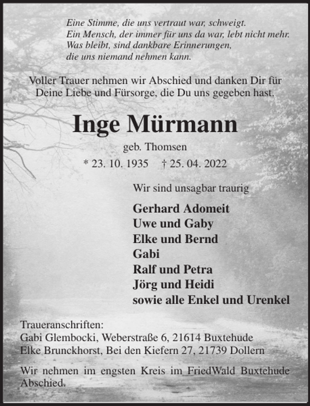 <p>Eine Stimme, die uns vertraut war, schweigt.<br />Ein Mensch, der immer für uns da war, lebt nicht mehr.<br />Was bleibt, sind dankbare Erinnerungen,<br />die uns niemand nehmen kann.<br />Voller Trauer nehmen wir Abschied und danken Dir für Deine Liebe und Fürsorge, die Du uns gegeben hast.<br />Inge Mürmann<br />geb. Thomsen<br />* 23. 10. 1935 † 25. 04. 2022<br />Wir sind unsagbar traurig<br />Gerhard Adomeit<br />Uwe und Gaby<br />Elke und Bernd<br />Gabi<br />Ralf und Petra<br />Jörg und Heidi<br />sowie alle Enkel und Urenkel<br />Traueranschriften:<br />Gabi Glembocki, Weberstraße 6, 21614 Buxtehude<br />Elke Brunckhorst, Bei den Kiefern 27, 21739 Dollern<br />Wir nehmen im engsten Kreis im FriedWald Buxtehude Abschied.</p>