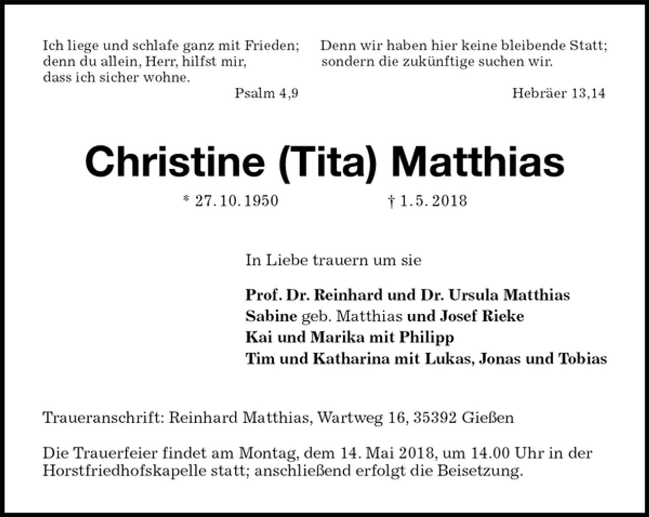 <p>Ich liege und schlafe ganz mit Frieden; Denn wir haben hier keine bleibende Statt;<br />denn du allein, Herr, hilfst mir, sondern die zukünftige suchen wir.<br />dass ich sicher wohne.<br />Psalm 4,9 Hebräer 13,14<br />Christine (Tita) Matthias<br />* 27. 10. 1950 † 1. 5. 2018<br />In Liebe trauern um sie</p>
<p>Prof. Dr. Reinhard und Dr. Ursula Matthias<br />Sabine geb. Matthias und Josef Rieke<br />Kai und Marika mit Philipp<br />Tim und Katharina mit Lukas, Jonas und Tobias<br />Traueranschrift: Reinhard Matthias, Wartweg 16, 35392 Gießen</p>
<p>Die Trauerfeier findet am Montag, dem 14. Mai 2018, um 14.00 Uhr in der Horstfriedhofskapelle statt; anschließend erfolgt die Beisetzung.</p>