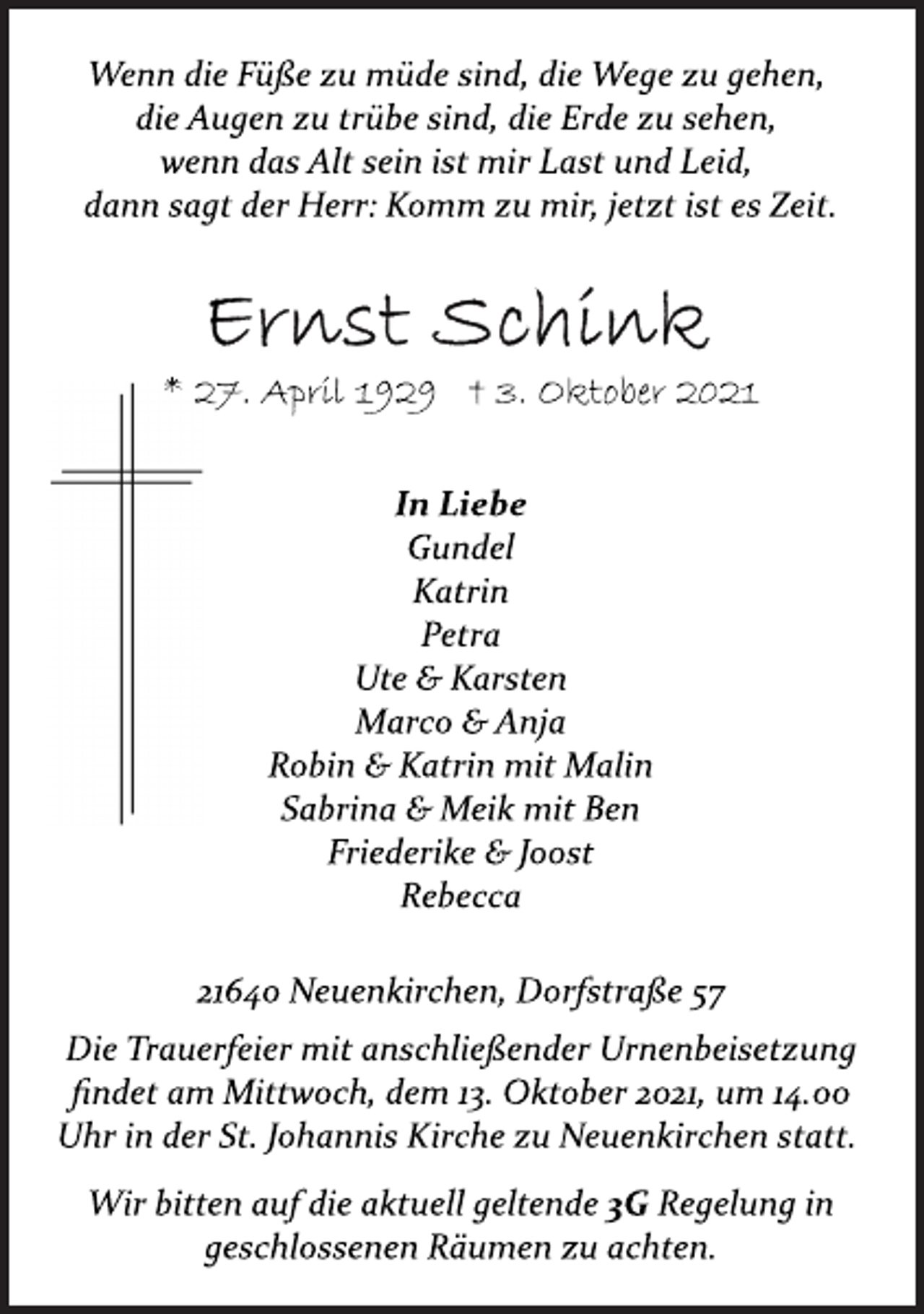 <p>Wenn die Füße zu müde sind, die Wege zu gehen,<br />die Augen zu trübe sind, die Erde zu sehen,<br />wenn das Alt sein ist mir Last und Leid,<br />dann sagt der Herr: Komm zu mir, jetzt ist es Zeit.<br />Ernst Schink<br />* 27. April 1929 † 3. Oktober 2021<br />In Liebe<br />Gundel<br />Katrin<br />Petra<br />Ute &amp; Karsten<br />Marco &amp; Anja<br />Robin &amp; Katrin mit Malin<br />Sabrina &amp; Meik mit Ben<br />Friederike &amp; Joost<br />Rebecca<br />21640 Neuenkirchen, Dorfstraße 57<br />Die Trauerfeier mit anschließender Urnenbeisetzung<br />findet am Mittwoch, dem 13. Oktober 2021, um 14.00<br />Uhr in der St. Johannis Kirche zu Neuenkirchen statt.<br />Wir bitten auf die aktuell geltende 3G Regelung in<br />geschlossenen Räumen zu achten.</p>