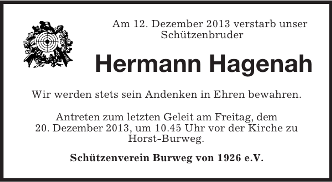 <p>Am 12. Dezember 2013 verstarb unser Schützenbruder<br />Hermann Hagenah<br />Wir werden stets sein Andenken in Ehren bewahren.<br />Antreten zum letzten Geleit am Freitag, dem<br />20. Dezember 2013, um 10.45 Uhr vor der Kirche zu Horst-Burweg.<br />Schützenverein Burweg von 1926 e.V.</p>