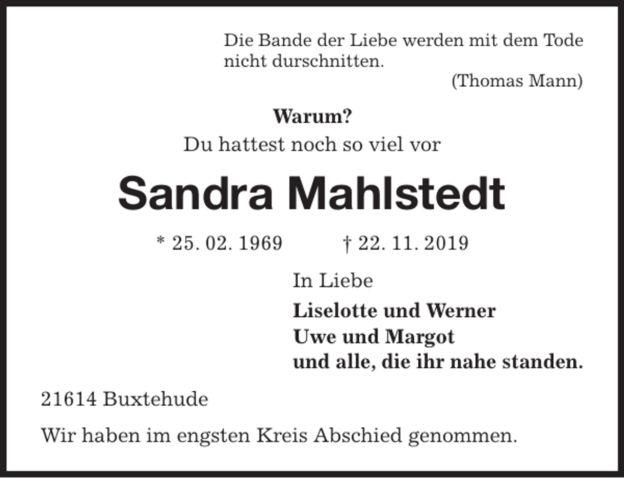 <p>Die Bande der Liebe werden mit dem Tode<br />nicht durschnitten.<br />(Thomas Mann)<br />Warum?<br />Du hattest noch so viel vor<br />Sandra Mahlstedt<br />* 25. 02. 1969 † 22. 11. 2019<br />In Liebe<br />Liselotte und Werner<br />Uwe und Margot<br />und alle, die ihr nahe standen.<br />21614 Buxtehude<br />Wir haben im engsten Kreis Abschied genommen.</p>