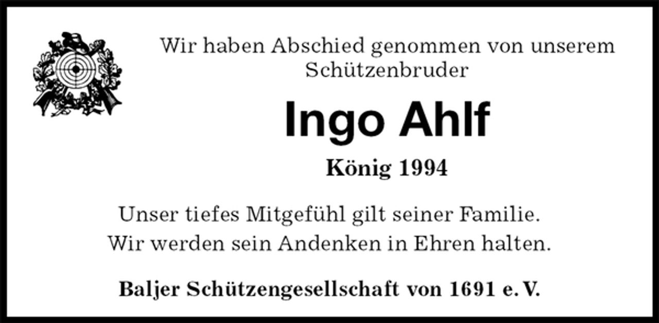 <p>Ingo Ahlf<br />König 1994<br />Baljer Schützengesellschaft von 1691 e. V.<br />Wir haben Abschied genommen von unserem<br />Schützenbruder<br />Unser tiefes Mitgefühl gilt seiner Familie.<br />Wir werden sein Andenken in Ehren halten.</p>